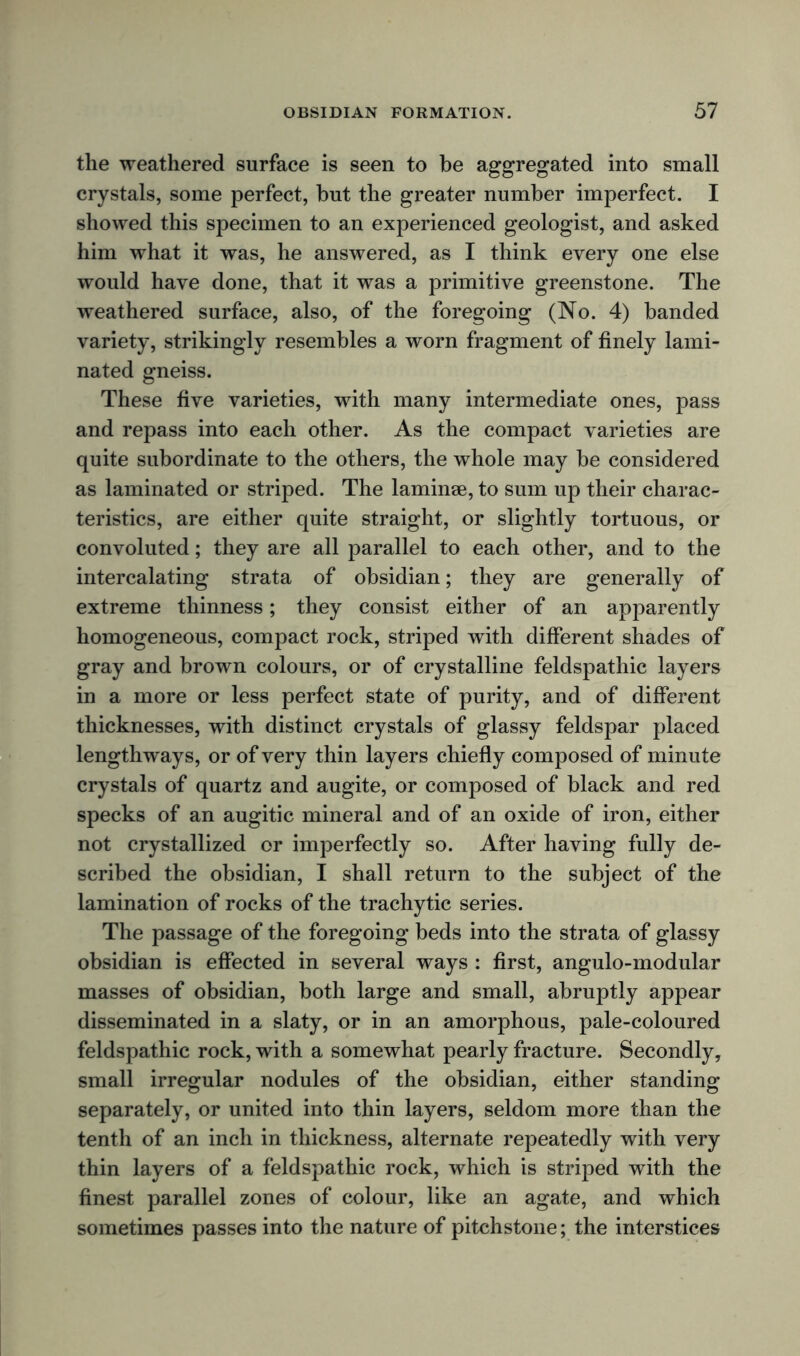 the weathered surface is seen to be aggregated into small crystals, some perfect, but the greater number imperfect. I showed this specimen to an experienced geologist, and asked him what it was, he answered, as I think every one else would have done, that it was a primitive greenstone. The weathered surface, also, of the foregoing (No. 4) banded variety, strikingly resembles a worn fragment of finely lami- nated gneiss. These five varieties, with many intermediate ones, pass and repass into each other. As the compact varieties are quite subordinate to the others, the whole may be considered as laminated or striped. The laminae, to sum up their charac- teristics, are either quite straight, or slightly tortuous, or convoluted; they are all parallel to each other, and to the intercalating strata of obsidian; they are generally of extreme thinness; they consist either of an apparently homogeneous, compact rock, striped with different shades of gray and brown colours, or of crystalline feldspathic layers in a more or less perfect state of purity, and of different thicknesses, with distinct crystals of glassy feldspar placed lengthways, or of very thin layers chiefly composed of minute crystals of quartz and augite, or composed of black and red specks of an augitic mineral and of an oxide of iron, either not crystallized or imperfectly so. After having fully de- scribed the obsidian, I shall return to the subject of the lamination of rocks of the trachytic series. The passage of the foregoing beds into the strata of glassy obsidian is effected in several ways : first, angulo-modular masses of obsidian, both large and small, abruptly appear disseminated in a slaty, or in an amorphous, pale-coloured feldspathic rock, with a somewhat pearly fracture. Secondly, small irregular nodules of the obsidian, either standing separately, or united into thin layers, seldom more than the tenth of an inch in thickness, alternate repeatedly with very thin layers of a feldspathic rock, which is striped with the finest parallel zones of colour, like an agate, and which sometimes passes into the nature of pitchstone; the interstices