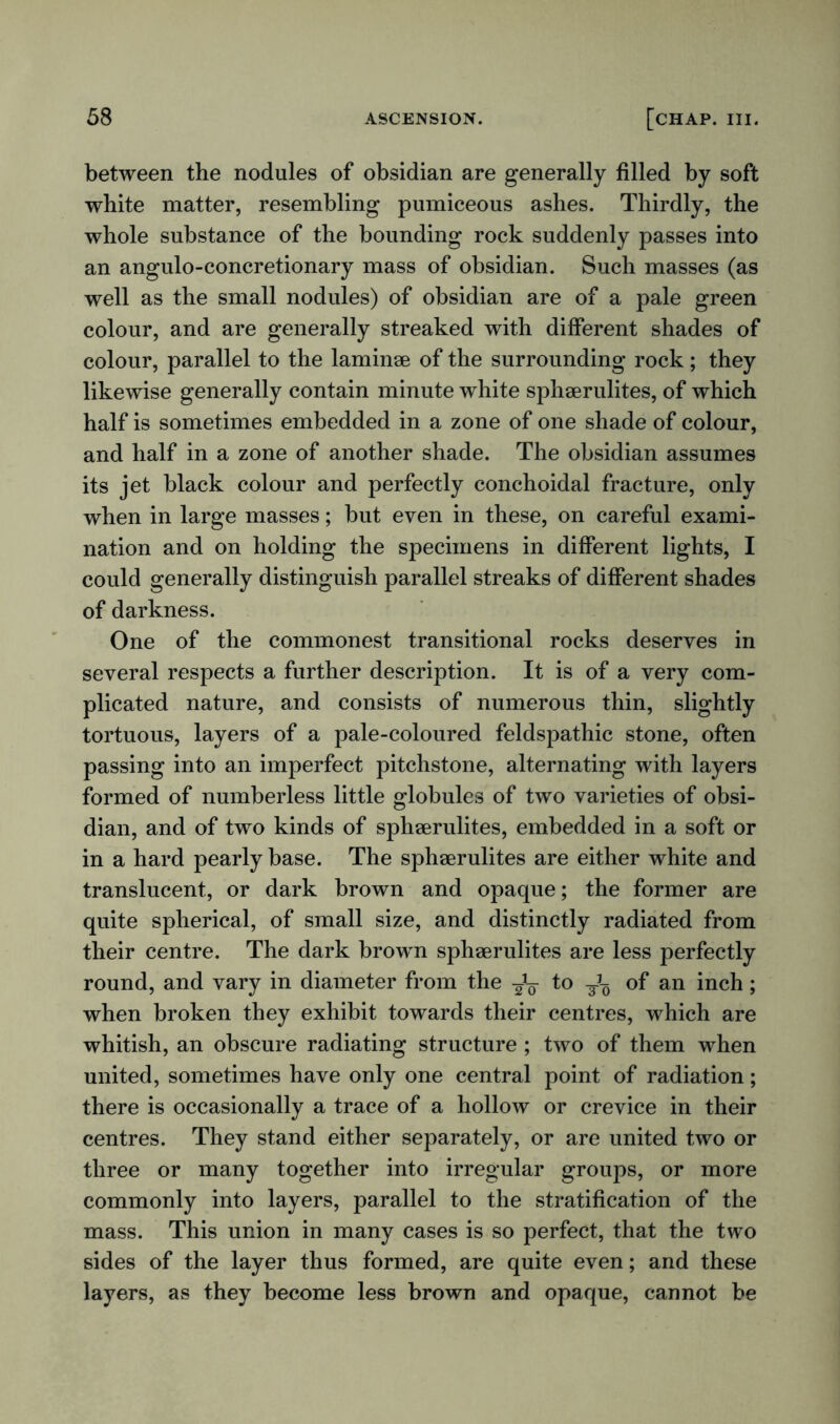 between the nodules of obsidian are generally filled by soft white matter, resembling pumiceous ashes. Thirdly, the whole substance of the bounding rock suddenly passes into an angulo-concretionary mass of obsidian. Such masses (as well as the small nodules) of obsidian are of a pale green colour, and are generally streaked with different shades of colour, parallel to the laminae of the surrounding rock ; they likewise generally contain minute white sphaerulites, of which half is sometimes embedded in a zone of one shade of colour, and half in a zone of another shade. The obsidian assumes its jet black colour and perfectly conchoidal fracture, only when in large masses; but even in these, on careful exami- nation and on holding the specimens in different lights, I could generally distinguish parallel streaks of different shades of darkness. One of the commonest transitional rocks deserves in several respects a further description. It is of a very com- plicated nature, and consists of numerous thin, slightly tortuous, layers of a pale-coloured feldspathic stone, often passing into an imperfect pitchstone, alternating with layers formed of numberless little globules of two varieties of obsi- dian, and of two kinds of sphaerulites, embedded in a soft or in a hard pearly base. The sphaerulites are either white and translucent, or dark brown and opaque; the former are quite spherical, of small size, and distinctly radiated from their centre. The dark brown sphaerulites are less perfectly round, and vary in diameter from the ^ to of an inch; when broken they exhibit towards their centres, which are whitish, an obscure radiating structure ; two of them when united, sometimes have only one central point of radiation; there is occasionally a trace of a hollow or crevice in their centres. They stand either separately, or are united two or three or many together into irregular groups, or more commonly into layers, parallel to the stratification of the mass. This union in many cases is so perfect, that the two sides of the layer thus formed, are quite even; and these layers, as they become less brown and opaque, cannot be