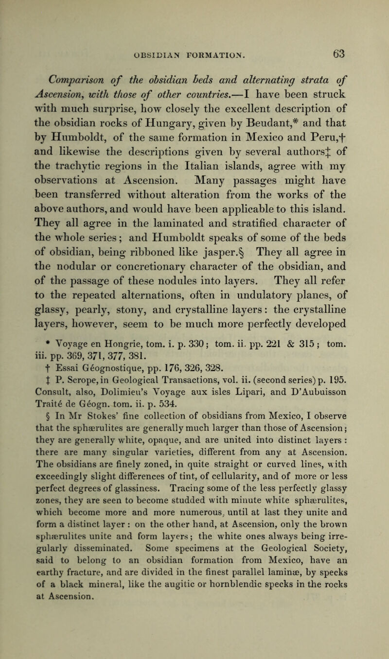 Comparison of the obsidian beds and alternating strata of Ascension, with those of other countries.—I have been struck with much surprise, how closely the excellent description of the obsidian rocks of Hungary, given by Beudant,# and that by Humboldt, of the same formation in Mexico and Peru,f and likewise the descriptions given by several authors^ of the trachytic regions in the Italian islands, agree with my observations at Ascension. Many passages might have been transferred without alteration from the works of the above authors, and would have been applicable to this island. They all agree in the laminated and stratified character of the whole series; and Humboldt speaks of some of the beds of obsidian, being ribboned like jasper.^ They all agree in the nodular or concretionary character of the obsidian, and of the passage of these nodules into layers. They all refer to the repeated alternations, often in undulatory planes, of glassy, pearly, stony, and crystalline layers: the crystalline layers, however, seem to be much more perfectly developed * Voyage en Hongrie, tom. i. p. 330; tom. ii. pp. 221 & 315 ; tom. iii. pp. 369, 371, 377, 381. t Essai Geognostique, pp. 176, 326, 328. X P. Scrope,in Geological Transactions, vol. ii. (second series) p. 195. Consult, also, Dolimieu’s Voyage aux isles Lipari, and D’Aubuisson Traite de Geogn. tom. ii. p. 534. § In Mr Stokes’ fine collection of obsidians from Mexico, I observe that the sphaerulites are generally much larger than those of Ascension; they are generally white, opaque, and are united into distinct layers : there are many singular varieties, different from any at Ascension. The obsidians are finely zoned, in quite straight or curved lines, with exceedingly slight differences of tint, of cellularity, and of more or less perfect degrees of glassiness. Tracing some of the less perfectly glassy zones, they are seen to become studded with minute white sphaerulites, which become more and more numerous,, until at last they unite and form a distinct layer : on the other hand, at Ascension, only the brown sphaerulites unite and form layers; the white ones always being irre- gularly disseminated. Some specimens at the Geological Society, said to belong to an obsidian formation from Mexico, have an earthy fracture, and are divided in the finest parallel laminae, by specks of a black mineral, like the augitic or hornblendic specks in the rocks at Ascension.