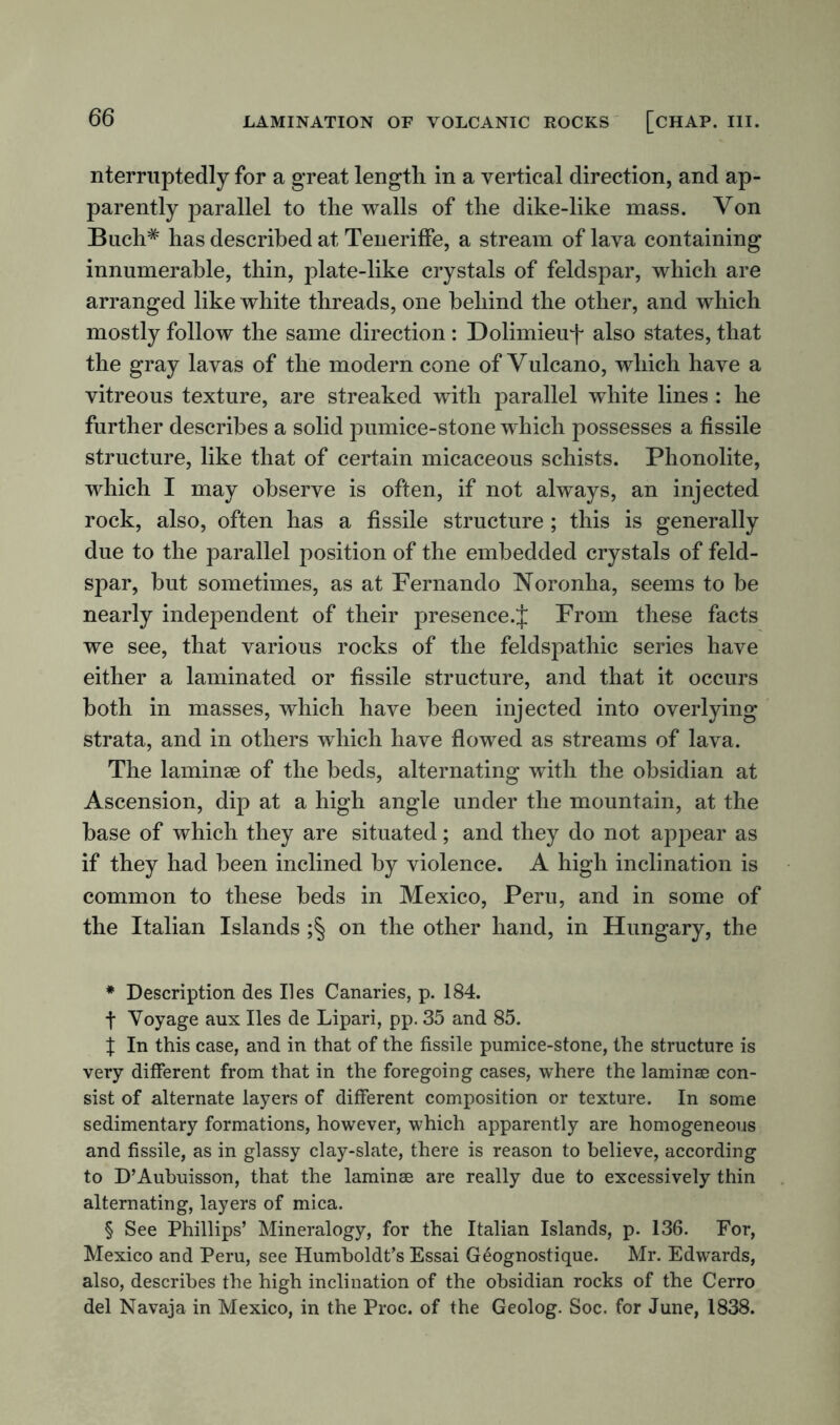 nterruptedly for a great length in a vertical direction, and ap- parently parallel to the walls of the dike-like mass. Von Buch# has described at TenerifFe, a stream of lava containing innumerable, thin, plate-like crystals of feldspar, which are arranged like white threads, one behind the other, and which mostly follow the same direction: Dolimieuf also states, that the gray lavas of the modern cone of Vulcano, which have a vitreous texture, are streaked with parallel white lines: he further describes a solid pumice-stone which possesses a fissile structure, like that of certain micaceous schists. Phonolite, which I may observe is often, if not always, an injected rock, also, often has a fissile structure ; this is generally due to the parallel position of the embedded crystals of feld- spar, but sometimes, as at Pernando Noronha, seems to be nearly independent of their presence.J From these facts we see, that various rocks of the feldspathic series have either a laminated or fissile structure, and that it occurs both in masses, which have been injected into overlying strata, and in others which have flowed as streams of lava. The laminae of the beds, alternating with the obsidian at Ascension, dip at a high angle under the mountain, at the base of which they are situated; and they do not appear as if they had been inclined by violence. A high inclination is common to these beds in Mexico, Peru, and in some of the Italian Islands ;§ on the other hand, in Hungary, the * Description des lies Canaries, p. 184. t Voyage aux lies de Lipari, pp. 35 and 85. X In this case, and in that of the fissile pumice-stone, the structure is very different from that in the foregoing cases, where the laminae con- sist of alternate layers of different composition or texture. In some sedimentary formations, however, which apparently are homogeneous and fissile, as in glassy clay-slate, there is reason to believe, according to D’Aubuisson, that the laminae are really due to excessively thin alternating, layers of mica. § See Phillips’ Mineralogy, for the Italian Islands, p. 136. For, Mexico and Peru, see Humboldt’s Essai Geognostique. Mr. Edwards, also, describes the high inclination of the obsidian rocks of the Cerro del Navaja in Mexico, in the Proc. of the Geolog. Soc. for June, 1838.