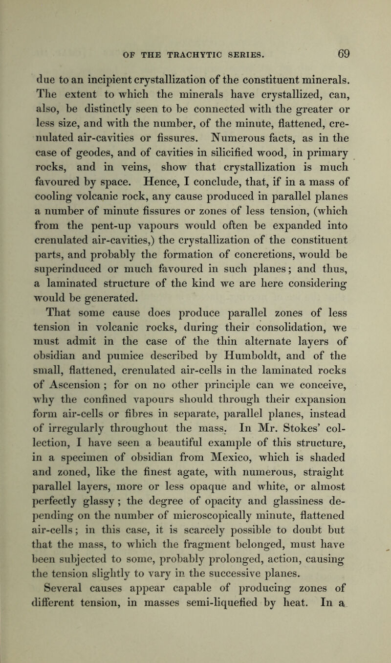 due to an incipient crystallization of the constituent minerals. The extent to which the minerals have crystallized, can, also, he distinctly seen to he connected with the greater or less size, and with the number, of the minute, flattened, cre- nulated air-cavities or fissures. Numerous facts, as in the case of geodes, and of cavities in silicified wood, in primary rocks, and in veins, show that crystallization is much favoured by space. Hence, I conclude, that, if in a mass of cooling volcanic rock, any cause produced in parallel planes a number of minute fissures or zones of less tension, (which from the pent-up vapours would often be expanded into crenulated air-cavities,) the crystallization of the constituent parts, and probably the formation of concretions, would be superinduced or much favoured in such planes; and thus, a laminated structure of the kind we are here considering would be generated. That some cause does produce parallel zones of less tension in volcanic rocks, during their consolidation, we must admit in the case of the thin alternate layers of obsidian and pumice described by Humboldt, and of the small, flattened, crenulated air-cells in the laminated rocks of Ascension ; for on no other principle can we conceive, why the confined vapours should through their expansion form air-cells or fibres in separate, parallel planes, instead of irregularly throughout the mass. In Mr. Stokes’ col- lection, I have seen a beautiful example of this structure, in a specimen of obsidian from Mexico, which is shaded and zoned, like the finest agate, with numerous, straight parallel layers, more or less opaque and white, or almost perfectly glassy; the degree of opacity and glassiness de- pending on the number of microscopically minute, flattened air-cells; in this case, it is scarcely possible to doubt but that the mass, to which the fragment belonged, must have been subjected to some, probably prolonged, action, causing the tension slightly to vary in the successive planes. Several causes appear capable of producing zones of different tension, in masses semi-liquefied by heat. In a