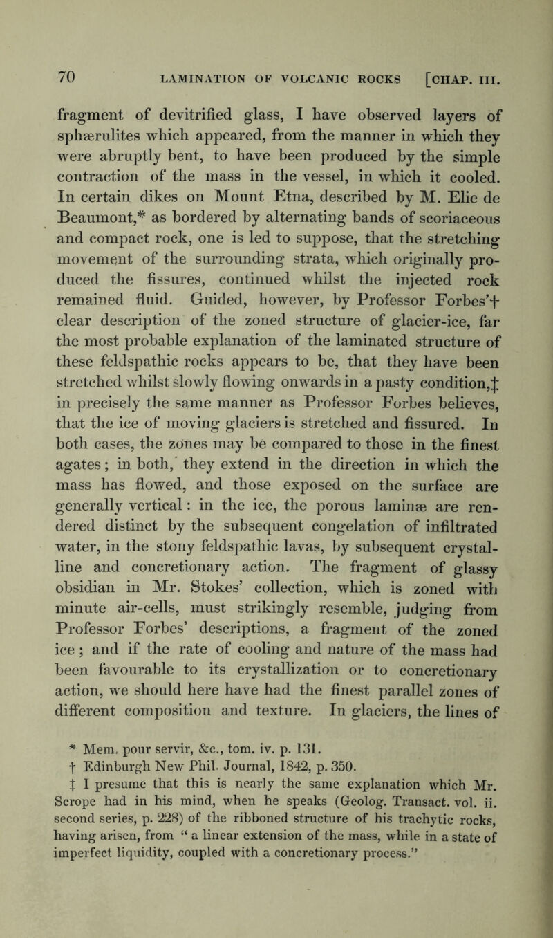 fragment of devitrified glass, I have observed layers of spheerulites which appeared, from the manner in which they were abruptly bent, to have been produced by the simple contraction of the mass in the vessel, in which it cooled. In certain dikes on Mount Etna, described by M. Elie de Beaumont,* as bordered by alternating bands of scoriaceous and compact rock, one is led to suppose, that the stretching movement of the surrounding strata, which originally pro- duced the fissures, continued whilst the injected rock remained fluid. Guided, however, by Professor Forbes’t clear description of the zoned structure of glacier-ice, far the most probable explanation of the laminated structure of these feklspathic rocks appears to be, that they have been stretched whilst slowly flowing onwards in a pasty condition,J in precisely the same manner as Professor Forbes believes, that the ice of moving glaciers is stretched and fissured. In both cases, the zones may be compared to those in the finest agates; in both, they extend in the direction in which the mass has flowed, and those exposed on the surface are generally vertical: in the ice, the porous laminae are ren- dered distinct by the subsequent congelation of infiltrated water, in the stony feldspathic lavas, by subsequent crystal- line and concretionary action. The fragment of glassy obsidian in Mr. Stokes’ collection, which is zoned with minute air-cells, must strikingly resemble, judging from Professor Forbes’ descriptions, a fragment of the zoned ice ; and if the rate of cooling and nature of the mass had been favourable to its crystallization or to concretionary action, we should here have had the finest parallel zones of different composition and texture. In glaciers, the lines of * Mem. pour servir, &c., tom. iv. p. 131. f Edinburgh New Phil. Journal, 1842, p. 350. | I presume that this is nearly the same explanation which Mr. Scrope had in his mind, when he speaks (Geolog. Transact, vol. ii. second series, p. 228) of the ribboned structure of his trachytic rocks, having arisen, from “ a linear extension of the mass, while in a state of imperfect liquidity, coupled with a concretionary process.”