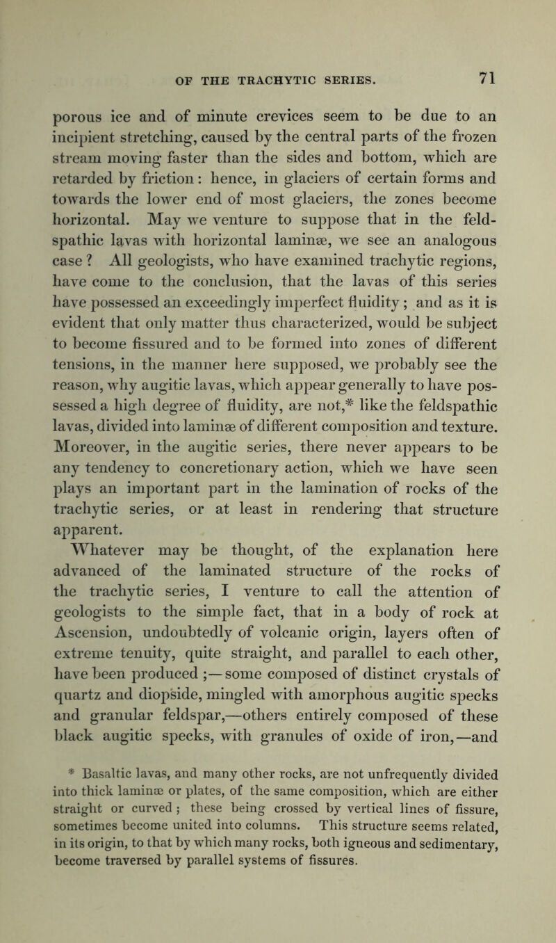 porous ice and of minute crevices seem to be due to an incipient stretching, caused by the central parts of the frozen stream moving faster than the sides and bottom, which are retarded by friction: hence, in glaciers of certain forms and towards the lower end of most glaciers, the zones become horizontal. May we venture to suppose that in the feld- spathic lavas with horizontal laminae, we see an analogous case ? All geologists, who have examined trachytic regions, have come to the conclusion, that the lavas of this series have possessed an exceedingly imperfect fluidity; and as it is evident that only matter thus characterized, would be subject to become fissured and to be formed into zones of different tensions, in the manner here supposed, we probably see the reason, why augitic lavas, which appear generally to have pos- sessed a high degree of fluidity, are not,# like the feldspathic lavas, divided into laminae of different composition and texture. Moreover, in the augitic series, there never appears to be any tendency to concretionary action, which we have seen plays an important part in the lamination of rocks of the trachytic series, or at least in rendering that structure apparent. Whatever may be thought, of the explanation here advanced of the laminated structure of the rocks of the trachytic series, I venture to call the attention of geologists to the simple fact, that in a body of rock at Ascension, undoubtedly of volcanic origin, layers often of extreme tenuity, quite straight, and parallel to each other, have been produced some composed of distinct crystals of quartz and diop'side, mingled with amorphous augitic specks and granular feldspar,—others entirely composed of these black augitic specks, with granules of oxide of iron,—and * Basaltic lavas, and many other rocks, are not unfrequently divided into thick laminae or plates, of the same composition, which are either straight or curved ; these being crossed by vertical lines of fissure, sometimes become united into columns. This structure seems related, in its origin, to that by which many rocks, both igneous and sedimentary, become traversed by parallel systems of fissures.