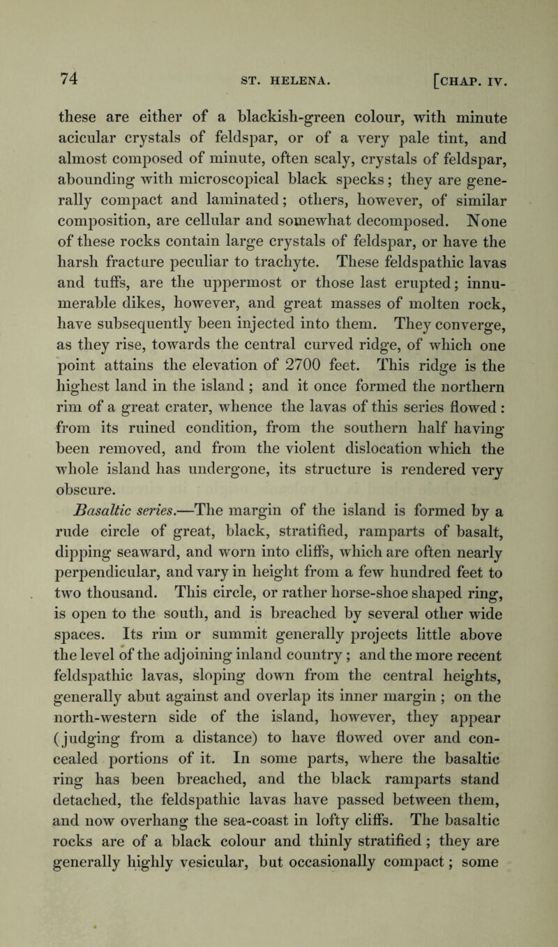 these are either of a blackish-green colour, with minute acicular crystals of feldspar, or of a very pale tint, and almost composed of minute, often scaly, crystals of feldspar, abounding with microscopical black specks; they are gene- rally compact and laminated; others, however, of similar composition, are cellular and somewhat decomposed. None of these rocks contain large crystals of feldspar, or have the harsh fracture peculiar to trachyte. These feldspathic lavas and tuffs, are the uppermost or those last erupted; innu- merable dikes, however, and great masses of molten rock, have subsequently been injected into them. They converge, as they rise, towards the central curved ridge, of which one point attains the elevation of 2700 feet. This ridge is the highest land in the island ; and it once formed the northern rim of a great crater, whence the lavas of this series flowed: from its ruined condition, from the southern half having- been removed, and from the violent dislocation which the whole island has undergone, its structure is rendered very obscure. Basaltic series.—The margin of the island is formed by a rude circle of great, black, stratified, ramparts of basalt, dipping seaward, and worn into cliffs, which are often nearly perpendicular, and vary in height from a few hundred feet to two thousand. This circle, or rather horse-shoe shaped ring, is open to the south, and is breached by several other wide spaces. Its rim or summit generally projects little above the level of the adjoining inland country; and the more recent feldspathic lavas, sloping down from the central heights, generally abut against and overlap its inner margin ; on the north-western side of the island, however, they appear (judging from a distance) to have flowed over and con- cealed portions of it. In some parts, where the basaltic ring has been breached, and the black ramparts stand detached, the feldspathic lavas have passed between them, and now overhang the sea-coast in lofty cliffs. The basaltic rocks are of a black colour and thinly stratified; they are generally highly vesicular, but occasionally compact; some