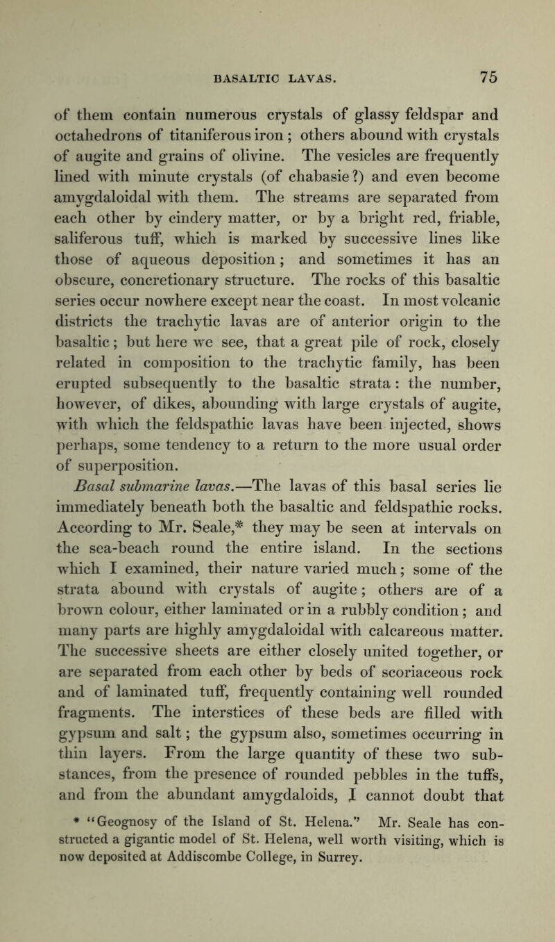 of them contain numerous crystals of glassy feldspar and octahedrons of titaniferous iron ; others abound with crystals of augite and grains of olivine. The vesicles are frequently lined with minute crystals (of chabasie?) and even become amygdaloidal with them. The streams are separated from each other by cindery matter, or by a bright red, friable, saliferous tulf, which is marked by successive lines like those of aqueous deposition; and sometimes it has an obscure, concretionary structure. The rocks of this basaltic series occur nowhere except near the coast. In most volcanic districts the trachytic lavas are of anterior origin to the basaltic; but here we see, that a great pile of rock, closely related in composition to the trachytic family, has been erupted subsequently to the basaltic strata: the number, however, of dikes, abounding with large crystals of augite, with which the feldspathic lavas have been injected, shows perhaps, some tendency to a return to the more usual order of superposition. Basal submarine lavas.—The lavas of this basal series lie immediately beneath both the basaltic and feldspathic rocks. According to Mr. Seale,# they may be seen at intervals on the sea-beach round the entire island. In the sections which I examined, their nature varied much; some of the strata abound with crystals of augite; others are of a brown colour, either laminated or in a rubbly condition ; and many parts are highly amygdaloidal with calcareous matter. The successive sheets are either closely united together, or are separated from each other by beds of scoriaceous rock and of laminated tulf, frequently containing well rounded fragments. The interstices of these beds are filled with gypsum and salt; the gypsum also, sometimes occurring in thin layers. From the large quantity of these two sub- stances, from the presence of rounded pebbles in the tuffs, and from the abundant amygdaloids, I cannot doubt that * “Geognosy of the Island of St. Helena.’’ Mr. Seale has con- structed a gigantic model of St. Helena, well worth visiting, which is now deposited at Addiscombe College, in Surrey.