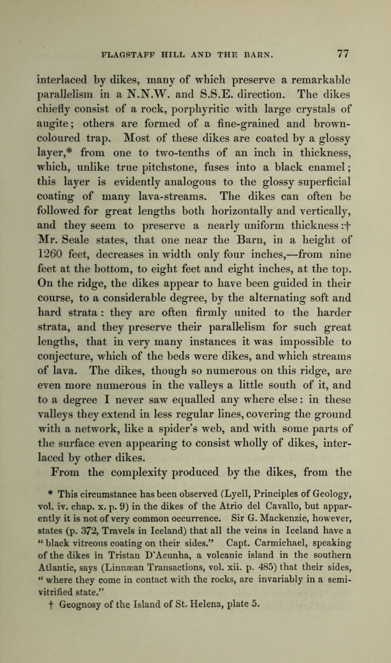 interlaced by dikes, many of which preserve a remarkable parallelism in a N.JNT.W. and S.S.E. direction. The dikes chiefly consist of a rock, porphyritic with large crystals of augite; others are formed of a fine-grained and brown- coloured trap. Most of these dikes are coated by a glossy layer,* from one to two-tenths of an inch in thickness, which, unlike true pitchstone, fuses into a black enamel; this layer is evidently analogous to the glossy superficial coating of many lava-streams. The dikes can often be followed for great lengths both horizontally and vertically, and they seem to preserve a nearly uniform thickness :f Mr. Seale states, that one near the Barn, in a height of 1260 feet, decreases in width only four inches,—from nine feet at the bottom, to eight feet and eight inches, at the top. On the ridge, the dikes appear to have been guided in their course, to a considerable degree, by the alternating soft and hard strata: they are often firmly united to the harder strata, and they preserve their parallelism for such great lengths, that in very many instances it was impossible to conjecture, which of the beds were dikes, and which streams of lava. The dikes, though so numerous on this ridge, are even more numerous in the valleys a little south of it, and to a degree I never saw equalled any where else: in these valleys they extend in less regular lines, covering the ground with a network, like a spider’s web, and with some parts of the surface even appearing to consist wholly of dikes, inter- laced by other dikes. From the complexity produced by the dikes, from the * This circumstance has been observed (Lyell, Principles of Geology, vol. iv. chap. x. p. 9) in the dikes of the Atrio del Cavallo, but appar- ently it is not of very common occurrence. Sir G. Mackenzie, however, states (p. 372, Travels in Iceland) that all the veins in Iceland have a “ black vitreous coating on their sides.” Capt. Carmichael, speaking of the dikes in Tristan D’Acunha, a volcanic island in the southern Atlantic, says (Linnsean Transactions, vol. xii. p. 485) that their sides, “ where they come in contact with the rocks, are invariably in a semi- vitrified state.” t Geognosy of the Island of St. Helena, plate 5.