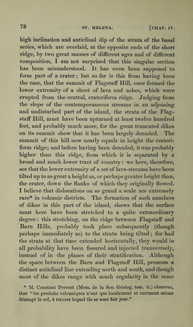 high inclination and anticlinal dip of the strata of the basal series, which are overlaid, at the opposite ends of the short ridge, by two great masses of different ages and of different composition, I am not surprised that this singular section has been misunderstood. It has even been supposed to form part of a crater; but so far is this from having been the case, that the summit of Flagstaff Hill, once formed the lower extremity of a sheet of lava and ashes, which were erupted from the central, crateriform ridge. Judging from the slope of the contemporaneous streams in an adjoining and undisturbed part of the island, the strata of the Flag- staff Hill, must have been upturned at least twelve hundred feet, and probably much more, for the great truncated dikes on its summit show that it has been largely denuded. The summit of this hill now nearly equals in height the crateri- form ridge; and before having been denuded, it was probably higher than this ridge, from which it is separated by a broad and much lower tract of country: we here, therefore, see that the lower extremity of a set of lava-streams have been tilted up to as great a height as, or perhaps greater height than, the crater, down the flanks of which they originally flowed. I believe that dislocations on so grand a scale are extremely rare* in volcanic districts. The formation of such numbers of dikes in this part of the island, shows that the surface must here have been stretched to a quite extraordinary degree: this stretching, on the ridge between Flagstaff and Barn Hills, probably took place subsequently (though perhaps immediately so) to the strata being tilted ; for had the strata at that time extended horizontally, they would in all probability have been fissured and injected transversely, instead of in the planes of their stratification. Although the space between the Barn and Flagstaff Hill, presents a distinct anticlinal line extending north and south, and though most of the dikes range with much regularity in the same * M. Constant Prevost (Mem. de la Soc. Geolog. tom. ii.) observes, that “les produits volcaniques n’ont que localement et rarement mdme derange le sol, d travers lequel ils se sont fait jour.”