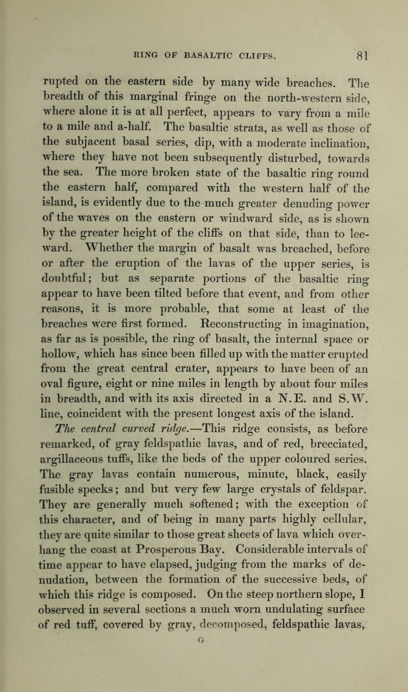 rupted on the eastern side by many wide breaches. The breadth of this marginal fringe on the north-western side, where alone it is at all perfect, appears to vary from a mile to a mile and a-half. The basaltic strata, as well as those of the subjacent basal series, dip, with a moderate inclination, where they have not been subsequently disturbed, towards the sea. The more broken state of the basaltic ring round the eastern half, compared with the western half of the island, is evidently due to the much greater denuding power of the waves on the eastern or windward side, as is shown by the greater height of the cliffs on that side, than to lee- ward. Whether the margin of basalt was breached, before or after the eruption of the lavas of the upper series, is doubtful; but as separate portions of the basaltic ring appear to have been tilted before that event, and from other reasons, it is more probable, that some at least of the breaches were first formed. Reconstructing in imagination, as far as is possible, the ring of basalt, the internal space or hollow, which has since been filled up with the matter erupted from the great central crater, appears to have been of an oval figure, eight or nine miles in length by about four miles in breadth, and with its axis directed in a N.E. and S.W. line, coincident with the present longest axis of the island. The central curved ridge.—This ridge consists, as before remarked, of gray feldspathic lavas, and of red, brecciated, argillaceous tuffs, like the beds of the upper coloured series. The gray lavas contain numerous, minute, black, easily fusible specks; and but very few large crystals of feldspar. They are generally much softened; with the exception of this character, and of being in many parts highly cellular, they are quite similar to those great sheets of lava which over- hang the coast at Prosperous Bay. Considerable intervals of time appear to have elapsed, judging from the marks of de- nudation, between the formation of the successive beds, of which this ridge is composed. On the steep northern slope, I observed in several sections a much worn undulating surface of red tuff, covered by gray, decomposed, feldspathic lavas.