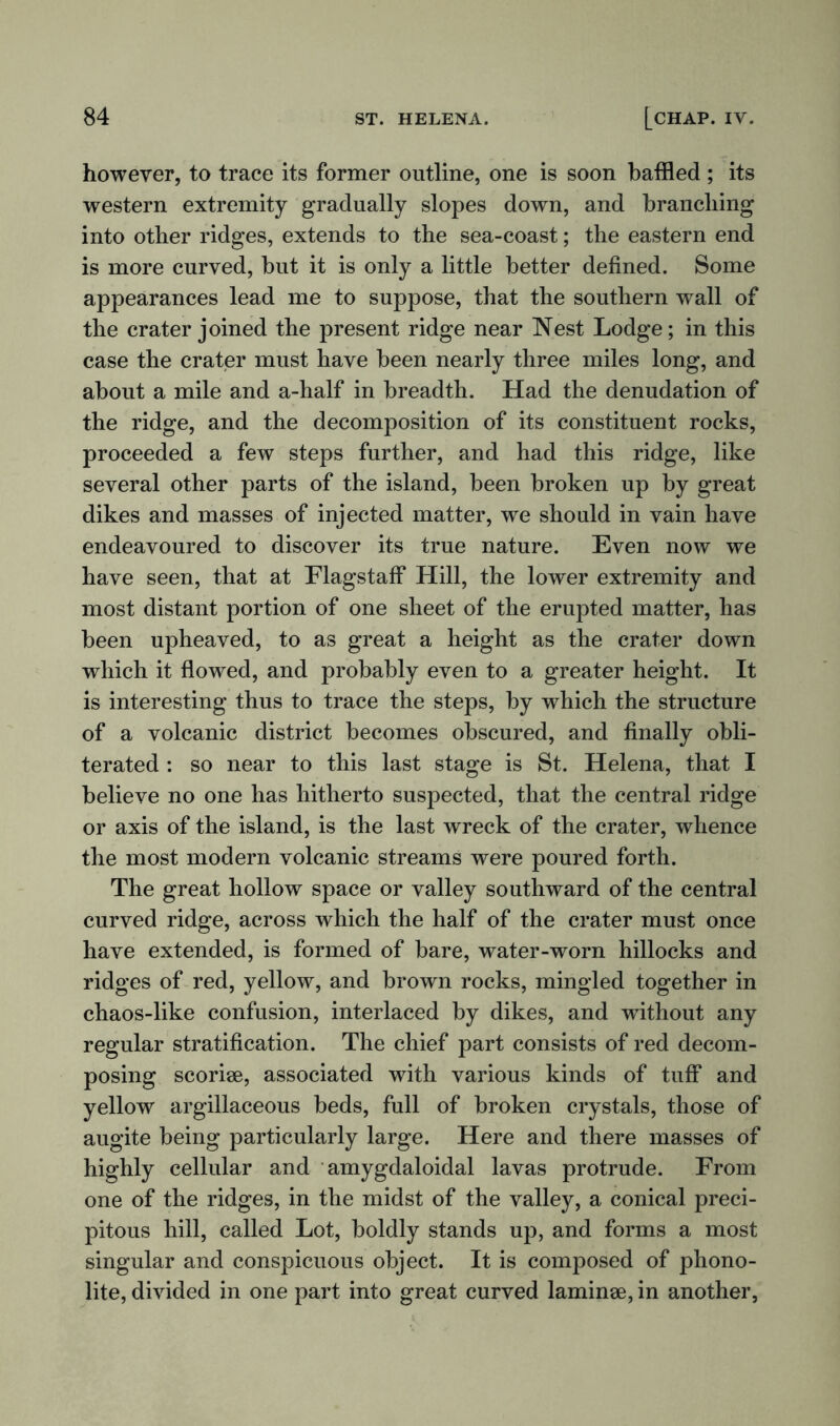 however, to trace its former outline, one is soon baffled ; its western extremity gradually slopes down, and brandling into other ridges, extends to the sea-coast; the eastern end is more curved, but it is only a little better defined. Some appearances lead me to suppose, that the southern wall of the crater joined the present ridge near Nest Lodge; in this case the crater must have been nearly three miles long, and about a mile and a-half in breadth. Had the denudation of the ridge, and the decomposition of its constituent rocks, proceeded a few steps further, and had this ridge, like several other parts of the island, been broken up by great dikes and masses of injected matter, we should in vain have endeavoured to discover its true nature. Even now we have seen, that at Flagstaff Hill, the lower extremity and most distant portion of one sheet of the erupted matter, has been upheaved, to as great a height as the crater down which it flowed, and probably even to a greater height. It is interesting thus to trace the steps, by which the structure of a volcanic district becomes obscured, and finally obli- terated : so near to this last stage is St. Helena, that I believe no one has hitherto suspected, that the central ridge or axis of the island, is the last wreck of the crater, whence the most modern volcanic streams were poured forth. The great hollow space or valley southward of the central curved ridge, across which the half of the crater must once have extended, is formed of bare, water-worn hillocks and ridges of red, yellow, and brown rocks, mingled together in chaos-like confusion, interlaced by dikes, and without any regular stratification. The chief part consists of red decom- posing scoriae, associated with various kinds of tuff and yellow argillaceous beds, full of broken crystals, those of augite being particularly large. Here and there masses of highly cellular and amygdaloidal lavas protrude. From one of the ridges, in the midst of the valley, a conical preci- pitous hill, called Lot, boldly stands up, and forms a most singular and conspicuous object. It is composed of phono- lite, divided in one part into great curved laminae, in another,