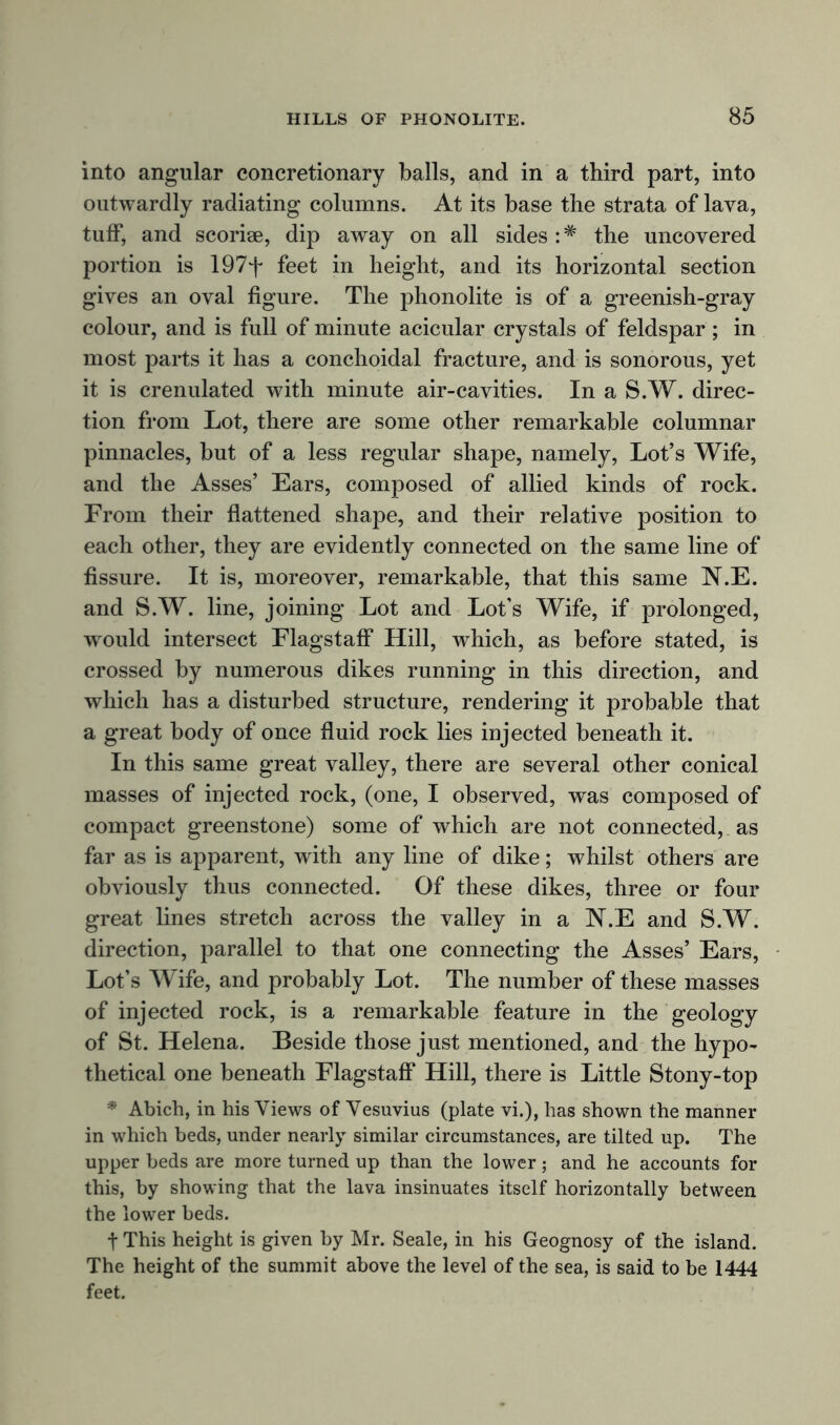 into angular concretionary balls, and in a third part, into outwardly radiating columns. At its base the strata of lava, tuff, and scoriae, dip away on all sides : * the uncovered portion is 197f feet in height, and its horizontal section gives an oval figure. The phonolite is of a greenish-gray colour, and is full of minute acicular crystals of feldspar; in most parts it has a conchoidal fracture, and is sonorous, yet it is crenulated with minute air-cavities. In a S.W. direc- tion from Lot, there are some other remarkable columnar pinnacles, but of a less regular shape, namely, Lot’s Wife, and the Asses’ Ears, composed of allied kinds of rock. Erom their flattened shape, and their relative position to each other, they are evidently connected on the same line of fissure. It is, moreover, remarkable, that this same N.E. and S.W. line, joining Lot and Lot’s Wife, if prolonged, would intersect Flagstaff Hill, which, as before stated, is crossed by numerous dikes running in this direction, and which has a disturbed structure, rendering it probable that a great body of once fluid rock lies injected beneath it. In this same great valley, there are several other conical masses of injected rock, (one, I observed, was composed of compact greenstone) some of which are not connected, as far as is apparent, with any line of dike; whilst others are obviously thus connected. Of these dikes, three or four great lines stretch across the valley in a N.E and S.W. direction, parallel to that one connecting the Asses’ Ears, Lot’s Wife, and probably Lot. The number of these masses of injected rock, is a remarkable feature in the geology of St. Helena. Beside those just mentioned, and the hypo- thetical one beneath Flagstaff Hill, there is Little Stony-top * Abich, in his Views of Vesuvius (plate vi.), has shown the manner in which beds, under nearly similar circumstances, are tilted up. The upper beds are more turned up than the lower; and he accounts for this, by showing that the lava insinuates itself horizontally between the lower beds. t This height is given by Mr. Seale, in his Geognosy of the island. The height of the summit above the level of the sea, is said to be 1444 feet.