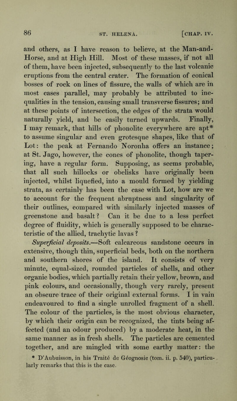 and others, as I have reason to believe, at the Man-and- Horse, and at High Hill. Most of these masses, if not all of them, have been injected, subsequently to the last volcanic eruptions from the central crater. The formation of conical bosses of rock on lines of fissure, the walls of which are in most cases parallel, may probably be attributed to ine- qualities in the tension, causing small transverse fissures; and at these points of intersection, the edges of the strata would naturally yield, and be easily turned upwards. Finally, I may remark, that hills of phonolite everywhere are apt# to assume singular and even grotesque shapes, like that of Lot: the peak at Fernando Noronha offers an instance; at St. Jago, however, the cones of phonolite, though taper- ing, have a regular form. Supposing, as seems probable, that all such hillocks or obelisks have originally been injected, whilst liquefied, into a mould formed by yielding strata, as certainly has been the case with Lot, how are we to account for the frequent abruptness and singularity of their outlines, compared with similarly injected masses of greenstone and basalt ? Can it be due to a less perfect degree of fluidity, which is generally supposed to be charac- teristic of the allied, trachytic lavas ? Superficial deposits.—Soft calcareous sandstone occurs in extensive, though thin, superficial beds, both on the northern and southern shores of the island. It consists of very minute, equal-sized, rounded particles of shells, and other organic bodies, which partially retain their yellow, brown, and pink colours, and occasionally, though very rarely, present an obscure trace of their original external forms. I in vain endeavoured to find a single unrolled fragment of a shell. The colour of the particles, is the most obvious character, by which their origin can be recognized, the tints being af- fected (and an odour produced) by a moderate heat, in the same manner as in fresh shells. The particles are cemented together, and are mingled with some earthy matter: the * D’Aubuisson, in his Traite de Geognosie (tom. ii. p. 540), particu- larly remarks that this is the case.