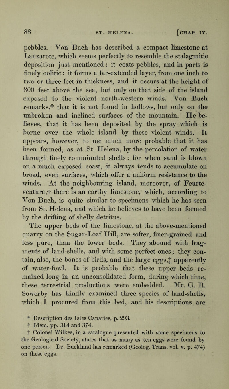 pebbles. Von Buch has described a compact limestone at Lanzarote, which seems perfectly to resemble the stalagmitic deposition just mentioned : it coats pebbles, and in parts is finely oolitic: it forms a far-extended layer, from one inch to two or three feet in thickness, and it occurs at the height of 800 feet above the sea, but only on that side of the island exposed to the violent north-western winds. Von Buch remarks,# that it is not found in hollows, but only on the unbroken and inclined surfaces of the mountain. He be- lieves, that it has been deposited by the spray which is borne over the whole island by these violent winds. It appears, however, to me much more probable that it has been formed, as at St. Helena, by the percolation of water through finely comminuted shells: for when sand is blown on a much exposed coast, it always tends to accumulate on broad, even surfaces, which offer a uniform resistance to the winds. At the neighbouring island, moreover, of Feurte- ventura,f there is an earthy limestone, which, according to Von Buch, is quite similar to specimens which he has seen from St. Helena, and which he believes to have been formed by the drifting of shelly detritus. The upper beds of the limestone, at the above-mentioned quarry on the Sugar-Loaf Hill, are softer, finer-grained and less pure, than the lower beds. They abound with frag- ments of land-shells, and with some perfect ones; they con- tain, also, the bones of birds, and the large eggs, J apparently of water-fowl. It is probable that these upper beds re- mained long in an unconsolidated form, during which time, these terrestrial productions were embedded. Mr. G. R. Sowerby has kindly examined three species of land-shells, which I procured from this bed, and his descriptions are * Description des Isles Canaries, p. 293. t Idem, pp. 314 and 374. % Colonel Wilkes, in a catalogue presented with some specimens to the Geological Society, states that as many as ten eggs were found by one person. Dr. Buckland has remarked (Geolog. Trans, vol. v. p. 474) on these eggs.