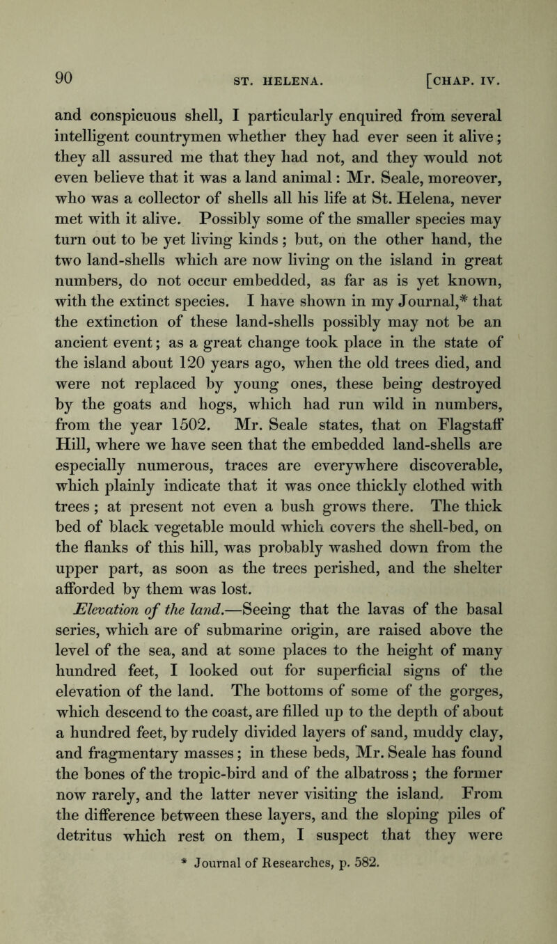 and conspicuous shell, I particularly enquired from several intelligent countrymen whether they had ever seen it alive; they all assured me that they had not, and they would not even believe that it was a land animal: Mr. Seale, moreover, who was a collector of shells all his life at St. Helena, never met with it alive. Possibly some of the smaller species may turn out to be yet living kinds ; but, on the other hand, the two land-shells which are now living on the island in great numbers, do not occur embedded, as far as is yet known, with the extinct species. I have shown in my Journal,# that the extinction of these land-shells possibly may not be an ancient event; as a great change took place in the state of the island about 120 years ago, when the old trees died, and were not replaced by young ones, these being destroyed by the goats and hogs, which had run wild in numbers, from the year 1502. Mr. Seale states, that on Flagstaff Hill, where we have seen that the embedded land-shells are especially numerous, traces are everywhere discoverable, which plainly indicate that it was once thickly clothed with trees; at present not even a bush grows there. The thick bed of black vegetable mould which covers the shell-bed, on the flanks of this hill, was probably washed down from the upper part, as soon as the trees perished, and the shelter afforded by them was lost. Elevation of the land.—Seeing that the lavas of the basal series, which are of submarine origin, are raised above the level of the sea, and at some places to the height of many hundred feet, I looked out for superficial signs of the elevation of the land. The bottoms of some of the gorges, which descend to the coast, are filled up to the depth of about a hundred feet, by rudely divided layers of sand, muddy clay, and fragmentary masses; in these beds, Mr. Seale has found the bones of the tropic-bird and of the albatross; the former now rarely, and the latter never visiting the island. From the difference between these layers, and the sloping piles of detritus which rest on them, I suspect that they were * Journal of Researches, p. 582.