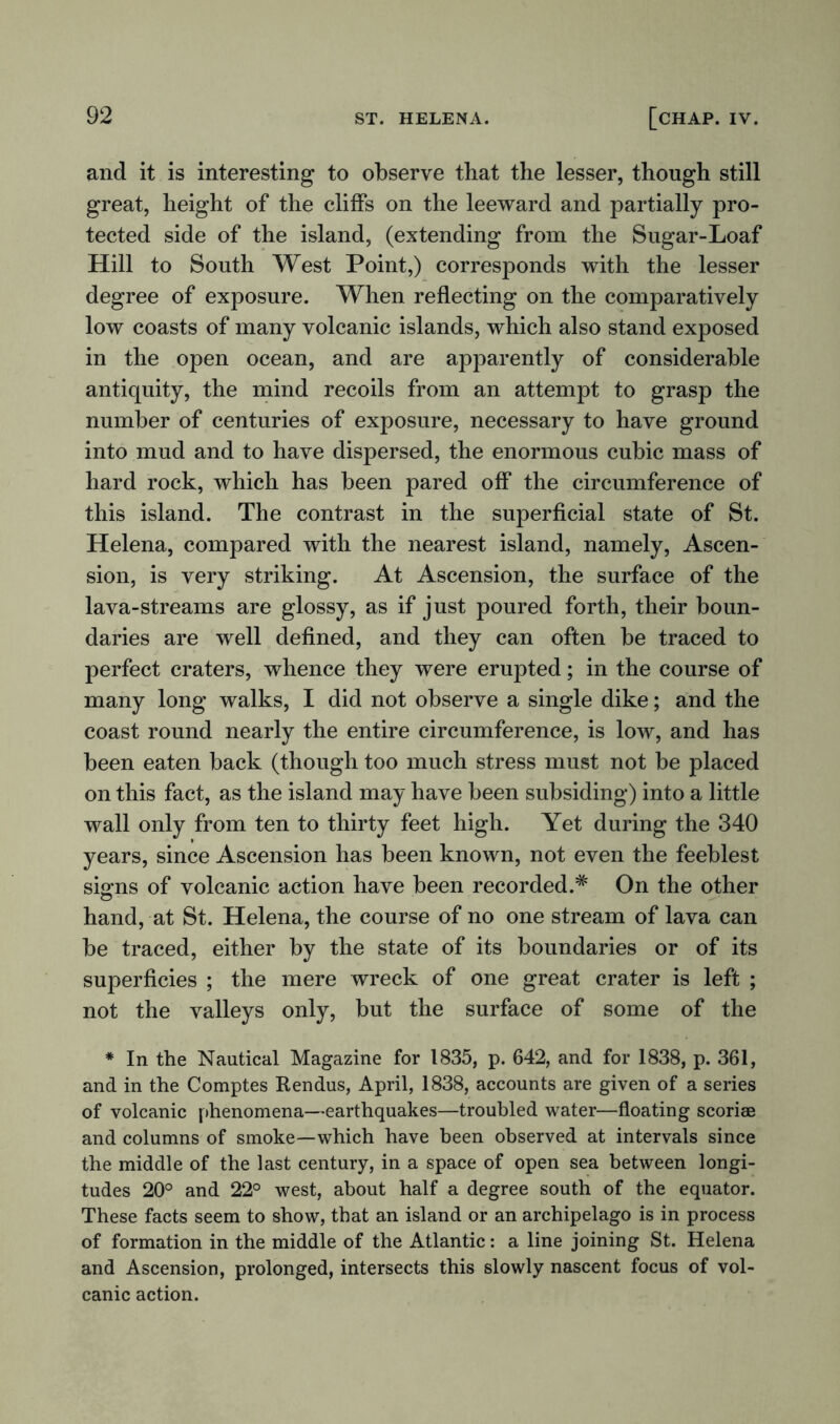 and it is interesting to observe that the lesser, though still great, height of the cliffs on the leeward and partially pro- tected side of the island, (extending from the Sugar-Loaf Hill to South West Point,) corresponds with the lesser degree of exposure. When reflecting on the comparatively low coasts of many volcanic islands, which also stand exposed in the open ocean, and are apparently of considerable antiquity, the mind recoils from an attempt to grasp the number of centuries of exposure, necessary to have ground into mud and to have dispersed, the enormous cubic mass of hard rock, which has been pared off the circumference of this island. The contrast in the superficial state of St. Helena, compared with the nearest island, namely, Ascen- sion, is very striking. At Ascension, the surface of the lava-streams are glossy, as if just poured forth, their boun- daries are well defined, and they can often be traced to perfect craters, whence they were erupted; in the course of many long walks, I did not observe a single dike; and the coast round nearly the entire circumference, is low, and has been eaten back (though too much stress must not be placed on this fact, as the island may have been subsiding) into a little wall only from ten to thirty feet high. Yet during the 340 years, since Ascension has been known, not even the feeblest sums of volcanic action have been recorded.* On the other o hand, at St. Helena, the course of no one stream of lava can be traced, either by the state of its boundaries or of its superficies ; the mere wreck of one great crater is left ; not the valleys only, but the surface of some of the * In the Nautical Magazine for 1835, p. 642, and for 1838, p. 361, and in the Comptes Rendus, April, 1838, accounts are given of a series of volcanic phenomena—earthquakes—troubled water—floating scoriae and columns of smoke—which have been observed at intervals since the middle of the last century, in a space of open sea between longi- tudes 20° and 22° west, about half a degree south of the equator. These facts seem to show, that an island or an archipelago is in process of formation in the middle of the Atlantic: a line joining St. Helena and Ascension, prolonged, intersects this slowly nascent focus of vol- canic action.