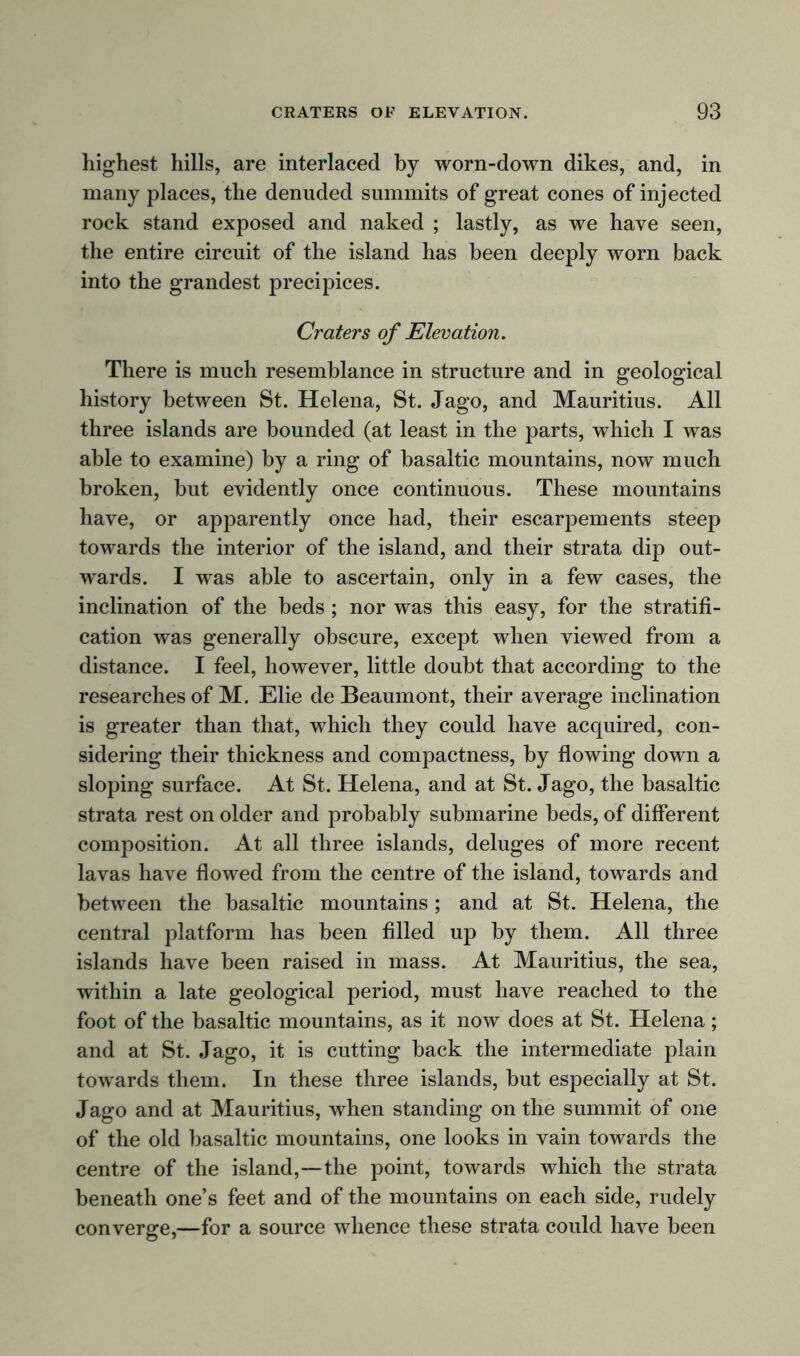 highest hills, are interlaced by worn-down dikes, and, in many places, the denuded summits of great cones of injected rock stand exposed and naked ; lastly, as we have seen, the entire circuit of the island has been deeply worn back into the grandest precipices. Craters of Elevation. There is much resemblance in structure and in geological history between St. Helena, St. Jago, and Mauritius. All three islands are bounded (at least in the parts, which I was able to examine) by a ring of basaltic mountains, now much broken, but evidently once continuous. These mountains have, or apparently once had, their escarpements steep towards the interior of the island, and their strata dip out- wards. I was able to ascertain, only in a few cases, the inclination of the beds ; nor was this easy, for the stratifi- cation was generally obscure, except when viewed from a distance. I feel, however, little doubt that according to the researches of M. Elie de Beaumont, their average inclination is greater than that, which they could have acquired, con- sidering their thickness and compactness, by flowing down a sloping surface. At St. Helena, and at St. Jago, the basaltic strata rest on older and probably submarine beds, of different composition. At all three islands, deluges of more recent lavas have flowed from the centre of the island, towards and between the basaltic mountains ; and at St. Helena, the central platform has been filled up by them. All three islands have been raised in mass. At Mauritius, the sea, within a late geological period, must have reached to the foot of the basaltic mountains, as it now does at St. Helena; and at St. Jago, it is cutting back the intermediate plain towards them. In these three islands, but especially at St. Jago and at Mauritius, when standing on the summit of one of the old basaltic mountains, one looks in vain towards the centre of the island,—the point, towards which the strata beneath one’s feet and of the mountains on each side, rudely converge,—for a source whence these strata could have been