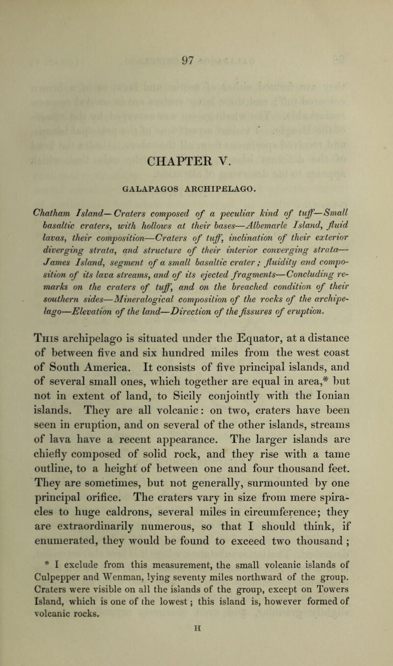 CHAPTER Y. GALAPAGOS ARCHIPELAGO. Chatham Island— Craters composed of a peculiar kind of tuff—Small basaltic craters, with hollows at their bases—Albemarle Island, fluid lavas, their composition—Craters of tuff\ inclination of their exterior diverging strata, and structure of their interior converging strata— James Island, segment of a small basaltic crater ; fluidity and compo- sition of its lava streams, and of its ejected fragments—Concluding re- marks on the craters of tuff \ and on the breached condition of their southern sides—Mineralogical composition of the rocks of the archipe- lago—Elevation of the land—Direction of the fissures of eruption. This archipelago is situated under the Equator, at a distance of between five and six hundred miles from the west coast of South America. It consists of five principal islands, and of several small ones, which together are equal in area,# hut not in extent of land, to Sicily conjointly with the Ionian islands. They are all volcanic: on two, craters have been seen in eruption, and on several of the other islands, streams of lava have a recent appearance. The larger islands are chiefly composed of solid rock, and they rise with a tame outline, to a height of between one and four thousand feet. They are sometimes, but not generally, surmounted by one principal orifice. The craters vary in size from mere spira- cles to huge caldrons, several miles in circumference; they are extraordinarily numerous, so that I should think, if enumerated, they would be found to exceed two thousand ; * I exclude from this measurement, the small volcanic islands of Culpepper and Wenman, lying seventy miles northward of the group. Craters were visible on all the islands of the group, except on Towers Island, which is one of the lowest; this island is, however formed of volcanic rocks. H