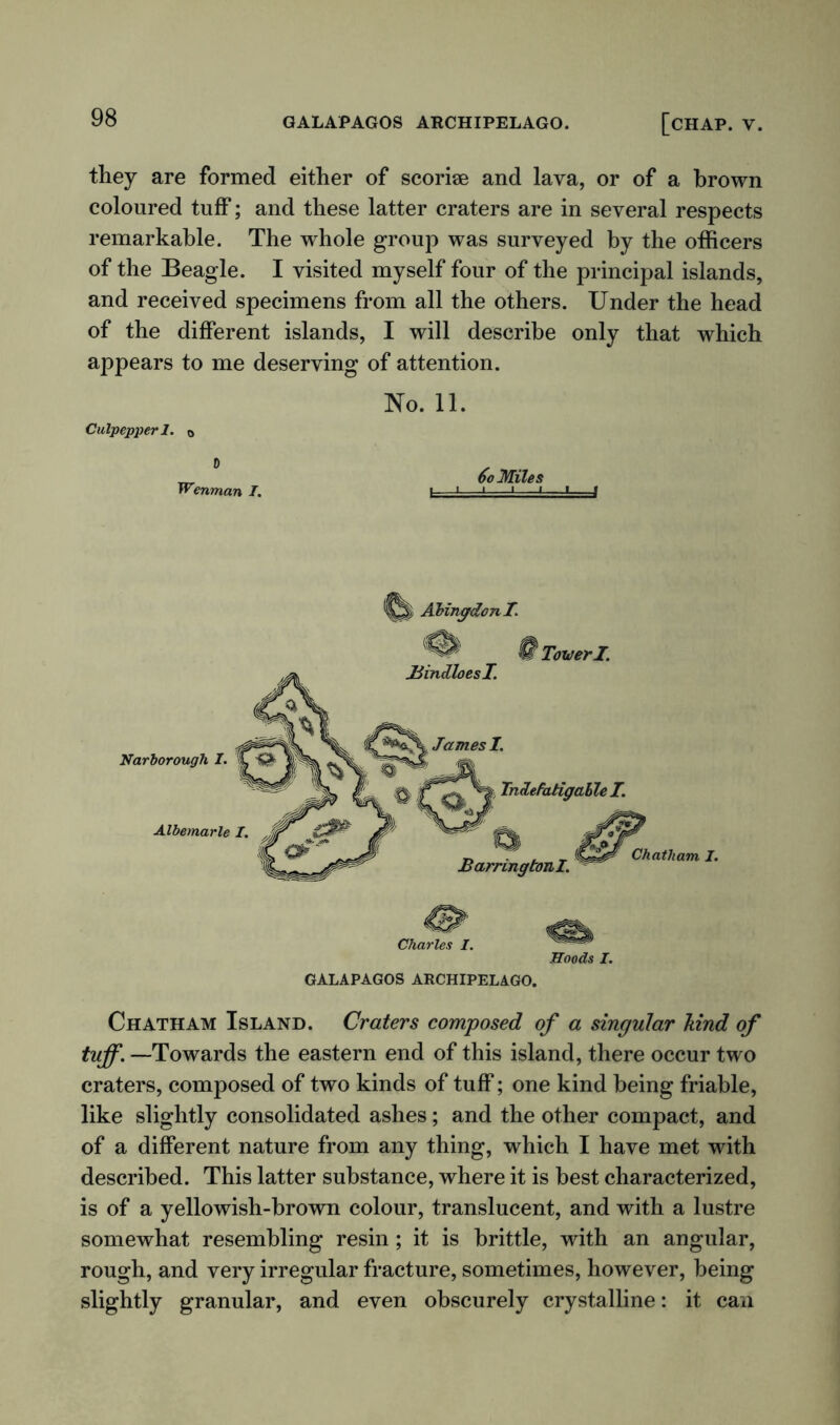 they are formed either of scorise and lava, or of a brown coloured tuff; and these latter craters are in several respects remarkable. The whole group was surveyed by the officers of the Beagle. I visited myself four of the principal islands, and received specimens from all the others. Under the head of the different islands, I will describe only that which appears to me deserving of attention. Culpepper 1. 0 0 Wenman I. No. 11. 6o Miles L 1 - ~1 vd -1 —»■ f Abingdon I. § TowerI. Chatham Island. Craters composed of a singular hind of tuff. —Towards the eastern end of this island, there occur two craters, composed of two kinds of tuff; one kind being friable, like slightly consolidated ashes; and the other compact, and of a different nature from any thing, which I have met with described. This latter substance, where it is best characterized, is of a yellowish-brown colour, translucent, and with a lustre somewhat resembling resin; it is brittle, with an angular, rough, and very irregular fracture, sometimes, however, being slightly granular, and even obscurely crystalline: it can