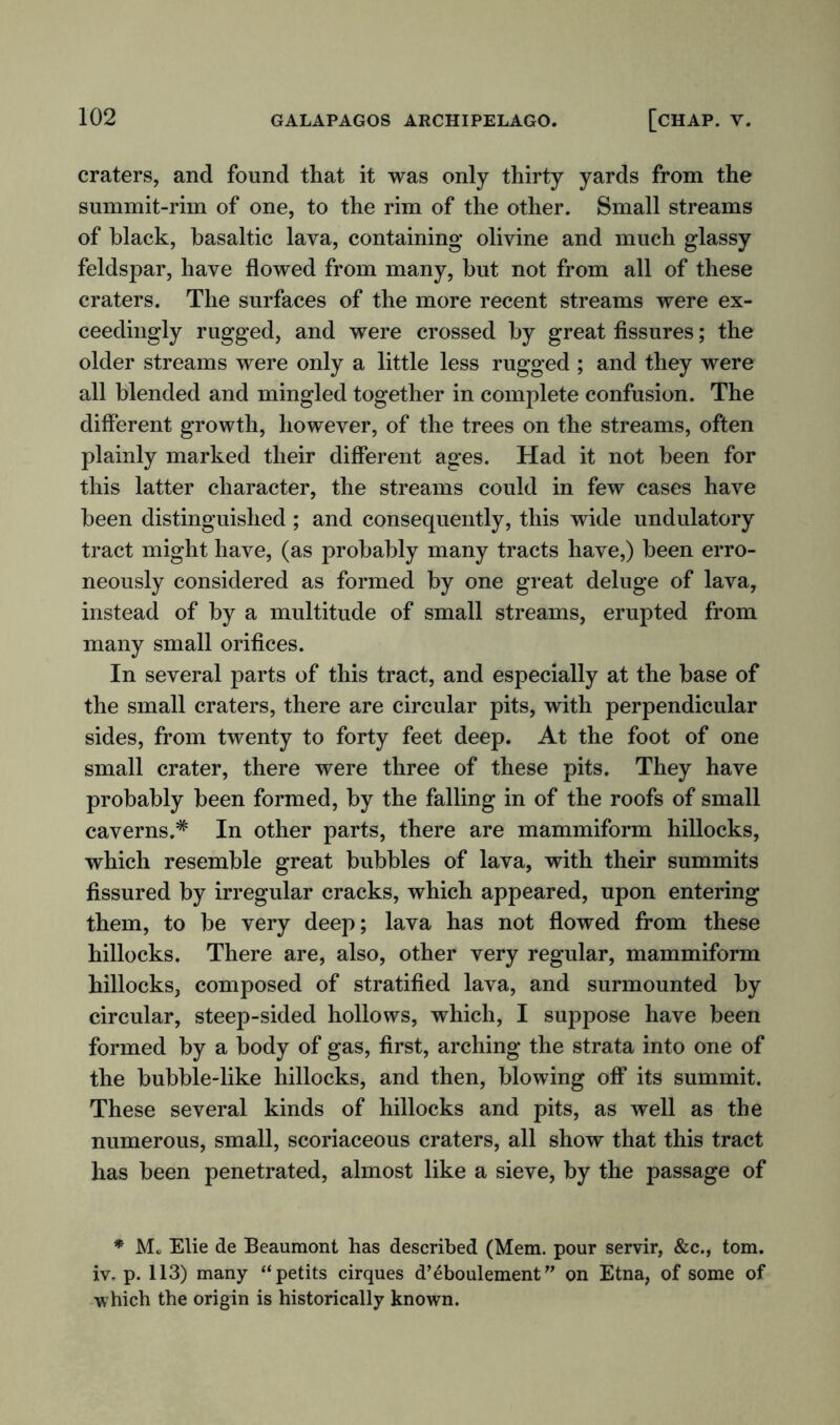 craters, and found that it was only thirty yards from the summit-rim of one, to the rim of the other. Small streams of black, basaltic lava, containing olivine and much glassy feldspar, have flowed from many, but not from all of these craters. The surfaces of the more recent streams were ex- ceedingly rugged, and were crossed by great fissures; the older streams were only a little less rugged ; and they were all blended and mingled together in complete confusion. The different growth, however, of the trees on the streams, often plainly marked their different ages. Had it not been for this latter character, the streams could in few cases have been distinguished ; and consequently, this wide undulatory tract might have, (as probably many tracts have,) been erro- neously considered as formed by one great deluge of lava, instead of by a multitude of small streams, erupted from many small orifices. In several parts of this tract, and especially at the base of the small craters, there are circular pits, with perpendicular sides, from twenty to forty feet deep. At the foot of one small crater, there were three of these pits. They have probably been formed, by the falling in of the roofs of small caverns.* In other parts, there are mammiform hillocks, which resemble great bubbles of lava, with their summits fissured by irregular cracks, which appeared, upon entering them, to be very deep; lava has not flowed from these hillocks. There are, also, other very regular, mammiform hillocks, composed of stratified lava, and surmounted by circular, steep-sided hollows, which, I suppose have been formed by a body of gas, first, arching the strata into one of the bubble-like hillocks, and then, blowing off its summit. These several kinds of hillocks and pits, as well as the numerous, small, scoriaceous craters, all show that this tract has been penetrated, almost like a sieve, by the passage of * M„ Elie de Beaumont has described (Mem. pour servir, &c., tom. iv. p. 113) many “petits cirques d’eboulement” on Etna, of some of which the origin is historically known.