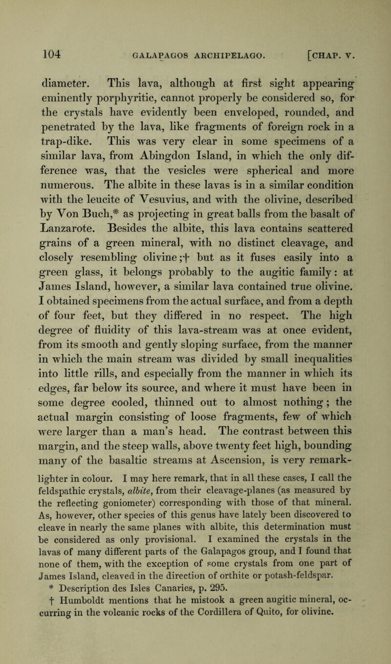 diameter. This lava, although at first sight appearing eminently porphyritic, cannot properly be considered so, for the crystals have evidently been enveloped, rounded, and penetrated by the lava, like fragments of foreign rock in a trap-dike. This was very clear in some specimens of a similar lava, from Abingdon Island, in which the only dif- ference was, that the vesicles were spherical and more numerous. The albite in these lavas is in a similar condition with the leucite of Vesuvius, and with the olivine, described by Von Buch,* as projecting in great balls from the basalt of Lanzarote. Besides the albite, this lava contains scattered grains of a green mineral, with no distinct cleavage, and closely resembling olivine but as it fuses easily into a green glass, it belongs probably to the augitic family: at James Island, however, a similar lava contained true olivine. I obtained specimens from the actual surface, and from a depth of four feet, but they differed in no respect. The high degree of fluidity of this lava-stream was at once evident, from its smooth and gently sloping surface, from the manner in which the main stream was divided by small inequalities into little rills, and especially from the manner in which its edges, far below its source, and where it must have been in some degree cooled, thinned out to almost nothing; the actual margin consisting of loose fragments, few of which were larger than a man’s head. The contrast between this margin, and the steep walls, above twenty feet high, bounding many of the basaltic streams at Ascension, is very remark- lighter in colour. I may here remark, that in all these cases, I call the feldspathic crystals, albite, from their cleavage-planes (as measured hy the reflecting goniometer) corresponding with those of that mineral. As, however, other species of this genus have lately been discovered to cleave in nearly the same planes with albite, this determination must be considered as only provisional. I examined the crystals in the lavas of many different parts of the Galapagos group, and I found that none of them, with the exception of some crystals from one part of James Island, cleaved in the direction of orthite or potash-feldspar. * Description des Isles Canaries, p. 295. t Humboldt mentions that he mistook a green augitic mineral, oc- curring in the volcanic rocks of the Cordillera of Quito, for olivine.