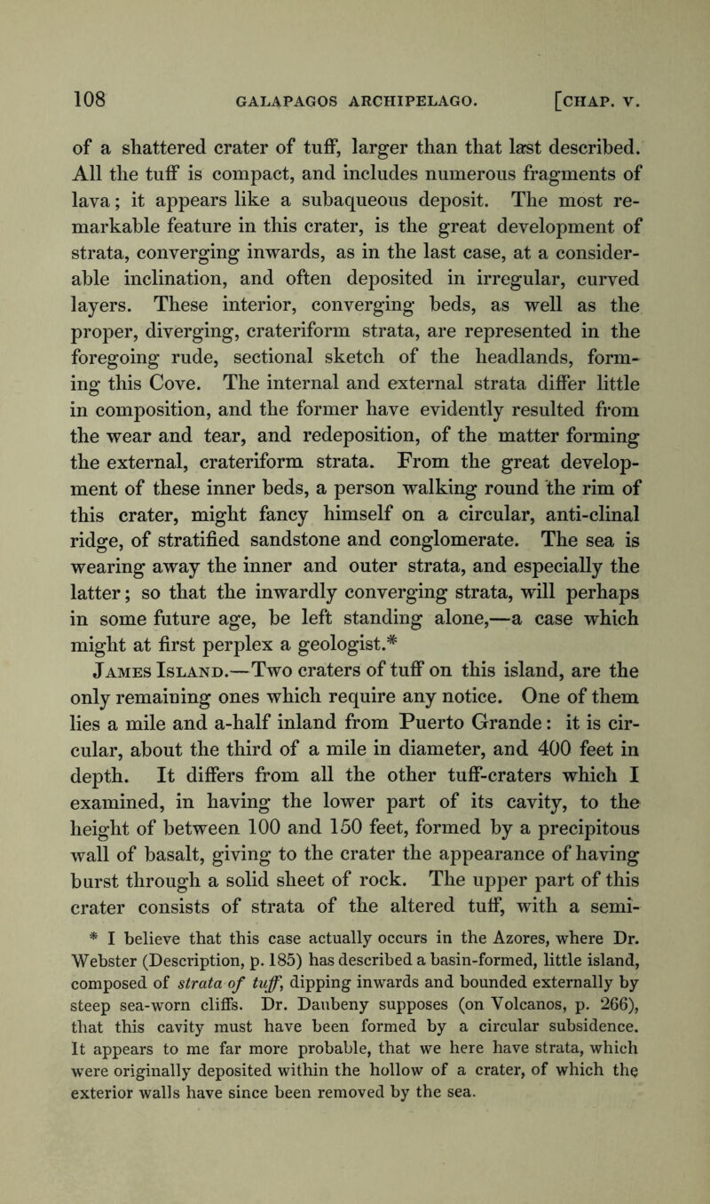 of a shattered crater of tuff, larger than that last described. All the tuff is compact, and includes numerous fragments of lava; it appears like a subaqueous deposit. The most re- markable feature in this crater, is the great development of strata, converging inwards, as in the last case, at a consider- able inclination, and often deposited in irregular, curved layers. These interior, converging beds, as well as the proper, diverging, crateriform strata, are represented in the foregoing rude, sectional sketch of the headlands, form- ing: this Cove. The internal and external strata differ little in composition, and the former have evidently resulted from the wear and tear, and redeposition, of the matter forming the external, crateriform strata. From the great develop- ment of these inner beds, a person walking round the rim of this crater, might fancy himself on a circular, anti-clinal ridge, of stratified sandstone and conglomerate. The sea is wearing away the inner and outer strata, and especially the latter; so that the inwardly converging strata, will perhaps in some future age, be left standing alone,—a case which might at first perplex a geologist.* James Island.—Two craters of tuff on this island, are the only remaining ones which require any notice. One of them lies a mile and a-half inland from Puerto Grande: it is cir- cular, about the third of a mile in diameter, and 400 feet in depth. It differs from all the other tuff-craters which I examined, in having the lower part of its cavity, to the height of between 100 and 150 feet, formed by a precipitous wall of basalt, giving to the crater the appearance of having burst through a solid sheet of rock. The upper part of this crater consists of strata of the altered tuff, with a semi- * I believe that this case actually occurs in the Azores, where Dr. Webster (Description, p. 185) has described a basin-formed, little island, composed of strata of tuff\ dipping inwards and bounded externally by steep sea-worn cliffs. Dr. Daubeny supposes (on Volcanos, p. 266), that this cavity must have been formed by a circular subsidence. It appears to me far more probable, that we here have strata, which were originally deposited within the hollow of a crater, of which the exterior walls have since been removed by the sea.