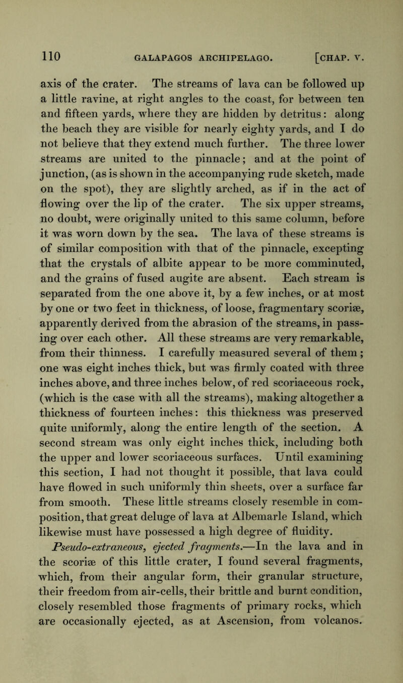 axis of the crater. The streams of lava can be followed up a little ravine, at right angles to the coast, for between ten and fifteen yards, where they are hidden by detritus: along the beach they are visible for nearly eighty yards, and I do not believe that they extend much further. The three lower streams are united to the pinnacle; and at the point of junction, (as is shown in the accompanying rude sketch, made on the spot), they are slightly arched, as if in the act of flowing over the lip of the crater. The six upper streams, no doubt, were originally united to this same column, before it was worn down by the sea. The lava of these streams is of similar composition with that of the pinnacle, excepting that the crystals of albite appear to be more comminuted, and the grains of fused augite are absent. Each stream is separated from the one above it, by a few inches, or at most by one or two feet in thickness, of loose, fragmentary scoriae, apparently derived from the abrasion of the streams, in pass- ing over each other. All these streams are very remarkable, from their thinness. I carefully measured several of them ; one was eight inches thick, but was firmly coated with three inches above, and three inches below, of red scoriaceous rock, (which is the case with all the streams), making altogether a thickness of fourteen inches: this thickness was preserved quite uniformly, along the entire length of the section. A second stream was only eight inches thick, including both the upper and lower scoriaceous surfaces. Until examining this section, I had not thought it possible, that lava could have flowed in such uniformly thin sheets, over a surface far from smooth. These little streams closely resemble in com- position, that great deluge of lava at Albemarle Island, which likewise must have possessed a high degree of fluidity. Pseudo-extraneous, ejected fragments.—In the lava and in the scoriee of this little crater, I found several fragments, which, from their angular form, their granular structure, their freedom from air-cells, their brittle and burnt condition, closely resembled those fragments of primary rocks, which are occasionally ejected, as at Ascension, from volcanos.