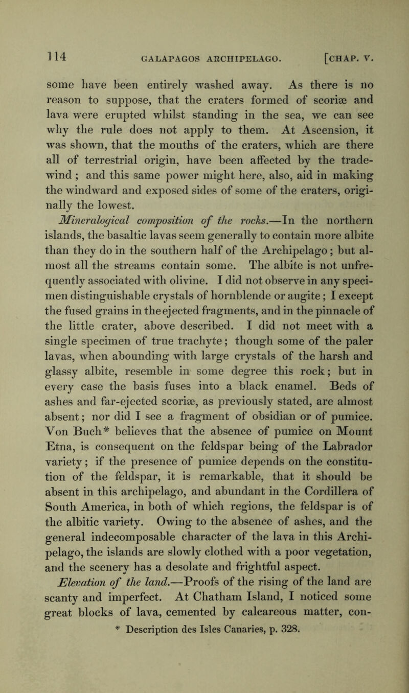 some have been entirely washed away. As there is no reason to suppose, that the craters formed of scoriae and lava were erupted whilst standing in the sea, we can see why the rule does not apply to them. At Ascension, it was shown, that the mouths of the craters, which are there all of terrestrial origin, have been affected by the trade- wTind ; and this same power might here, also, aid in making the windward and exposed sides of some of the craters, origi- nally the lowest. Mineralogical composition of the rocks.—In the northern islands, the basaltic lavas seem generally to contain more albite than they do in the southern half of the Archipelago; but al- most all the streams contain some. The albite is not unfre- quently associated with olivine. I did not observe in any speci- men distinguishable crystals of hornblende or augite; I except the fused grains in the ejected fragments, and in the pinnacle of the little crater, above described. I did not meet with a single specimen of true trachyte; though some of the paler lavas, when abounding with large crystals of the harsh and glassy albite, resemble in some degree this rock; but in every case the basis fuses into a black enamel. Beds of ashes and far-ejected scoriae, as previously stated, are almost absent; nor did I see a fragment of obsidian or of pumice. Von Buch# believes that the absence of pumice on Mount Etna, is consequent on the feldspar being of the Labrador variety; if the presence of pumice depends on the constitu- tion of the feldspar, it is remarkable, that it should be absent in this archipelago, and abundant in the Cordillera of South America, in both of which regions, the feldspar is of the albitic variety. Owing to the absence of ashes, and the general indecomposable character of the lava in this Archi- pelago, the islands are slowly clothed with a poor vegetation, and the scenery has a desolate and frightful aspect. Elevation of the land.—Proofs of the rising of the land are scanty and imperfect. At Chatham Island, I noticed some great blocks of lava, cemented by calcareous matter, con-