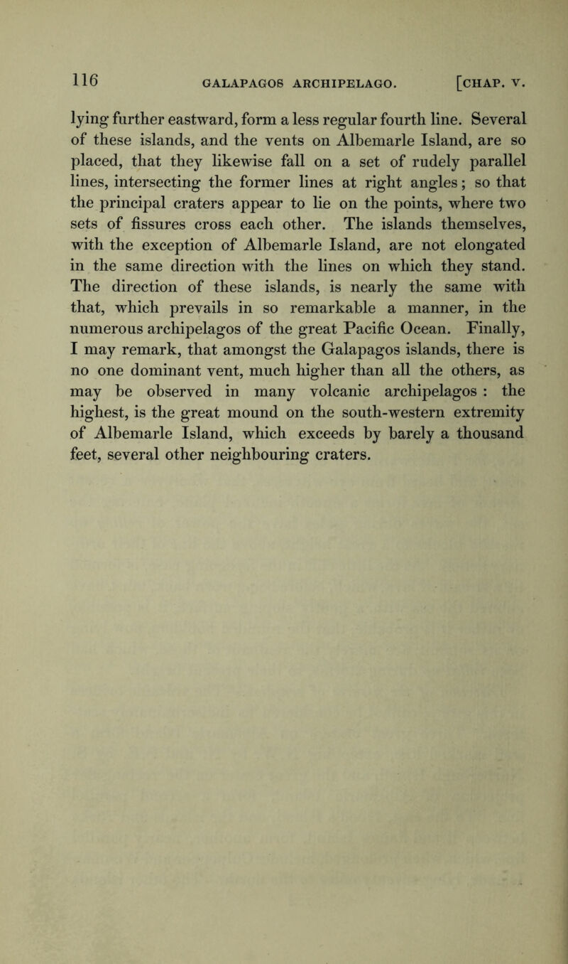 lying further eastward, form a less regular fourth line. Several of these islands, and the vents on Albemarle Island, are so placed, that they likewise fall on a set of rudely parallel lines, intersecting the former lines at right angles; so that the principal craters appear to lie on the points, where two sets of fissures cross each other. The islands themselves, with the exception of Albemarle Island, are not elongated in the same direction with the lines on which they stand. The direction of these islands, is nearly the same with that, which prevails in so remarkable a manner, in the numerous archipelagos of the great Pacific Ocean. Finally, I may remark, that amongst the Galapagos islands, there is no one dominant vent, much higher than all the others, as may be observed in many volcanic archipelagos : the highest, is the great mound on the south-western extremity of Albemarle Island, which exceeds by barely a thousand feet, several other neighbouring craters.