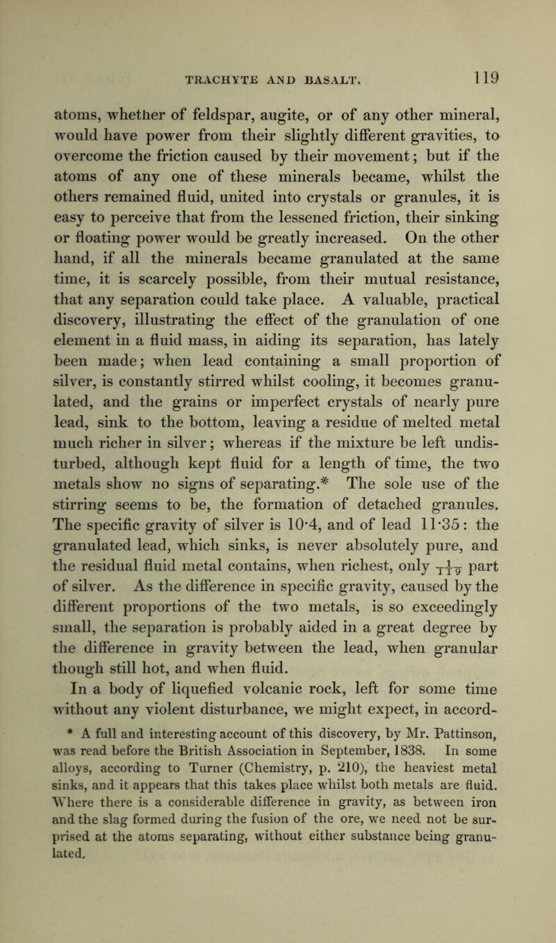 atoms, whether of feldspar, augite, or of any other mineral, would have power from their slightly different gravities, to overcome the friction caused by their movement; but if the atoms of any one of these minerals became, whilst the others remained fluid, united into crystals or granules, it is easy to perceive that from the lessened friction, their sinking or floating power would be greatly increased. On the other hand, if all the minerals became granulated at the same time, it is scarcely possible, from their mutual resistance, that any separation could take place. A valuable, practical discovery, illustrating the effect of the granulation of one element in a fluid mass, in aiding its separation, has lately been made; when lead containing a small proportion of silver, is constantly stirred whilst cooling, it becomes granu- lated, and the grains or imperfect crystals of nearly pure lead, sink to the bottom, leaving a residue of melted metal much richer in silver; whereas if the mixture be left undis- turbed, although kept fluid for a length of time, the two metals show no signs of separating.* The sole use of the stirring seems to be, the formation of detached granules. The specific gravity of silver is 10*4, and of lead 11*35: the granulated lead, which sinks, is never absolutely pure, and the residual fluid metal contains, when richest, only ttit part of silver. As the difference in specific gravity, caused by the different proportions of the two metals, is so exceedingly small, the separation is probably aided in a great degree by the difference in gravity between the lead, when granular though still hot, and when fluid. In a body of liquefied volcanic rock, left for some time without any violent disturbance, we might expect, in accord- * A full and interesting account of this discovery, by Mr. Pattinson, was read before the British Association in September, 1838. In some alloys, according to Turner (Chemistry, p. 210), the heaviest metal sinks, and it appears that this takes place whilst both metals are fluid. Where there is a considerable difference in gravity, as between iron and the slag formed during the fusion of the ore, we need not be sur- prised at the atoms separating, without either substance being granu- lated.