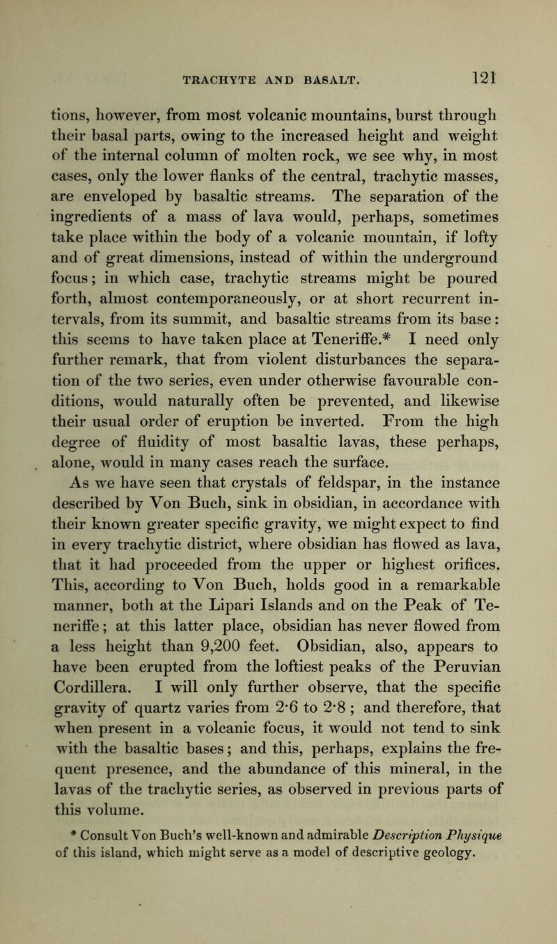 tions, however, from most volcanic mountains, burst through their basal parts, owing to the increased height and weight of the internal column of molten rock, we see why, in most cases, only the lower flanks of the central, trachytic masses, are enveloped by basaltic streams. The separation of the ingredients of a mass of lava would, perhaps, sometimes take place within the body of a volcanic mountain, if lofty and of great dimensions, instead of within the underground focus; in which case, trachytic streams might be poured forth, almost contemporaneously, or at short recurrent in- tervals, from its summit, and basaltic streams from its base: this seems to have taken place at Teneriffe.* I need only further remark, that from violent disturbances the separa- tion of the two series, even under otherwise favourable con- ditions, would naturally often be prevented, and likewise their usual order of eruption be inverted. From the high degree of fluidity of most basaltic lavas, these perhaps, alone, would in many cases reach the surface. As we have seen that crystals of feldspar, in the instance described by Von Buch, sink in obsidian, in accordance with their known greater specific gravity, we might expect to find in every trachytic district, where obsidian has flowed as lava, that it had proceeded from the upper or highest orifices. This, according to Von Buch, holds good in a remarkable manner, both at the Lipari Islands and on the Peak of Te- neriffe; at this latter place, obsidian has never flowed from a less height than 9,200 feet. Obsidian, also, appears to have been erupted from the loftiest peaks of the Peruvian Cordillera. I will only further observe, that the specific gravity of quartz varies from 2*6 to 2*8 ; and therefore, that when present in a volcanic focus, it would not tend to sink with the basaltic bases; and this, perhaps, explains the fre- quent presence, and the abundance of this mineral, in the lavas of the trachytic series, as observed in previous parts of this volume. * Consult Von Buch’s well-known and admirable Description Physique of this island, which might serve as a model of descriptive geology.