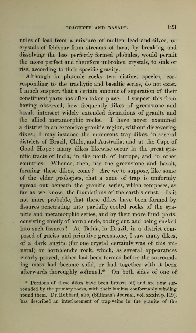 nules of lead from a mixture of molten lead and silver, or crystals of feldspar from streams of lava, by breaking and dissolving the less perfectly formed globules, would permit the more perfect and therefore unbroken crystals, to sink or rise, according to their specific gravity. Although in plutonic rocks two distinct species, cor- responding to the trachytic and basaltic series, do not exist, I much suspect, that a certain amount of separation of their constituent parts has often taken place. I suspect this from having observed, how frequently dikes of greenstone and basalt intersect widely extended formations of granite and the allied metamorphic rocks. I have never examined a district in an extensive granitic region, without discovering dikes; I may instance the numerous trap-dikes, in several districts of Brazil, Chile, and Australia, and at the Cape of Good Hope: many dikes likewise occur in the great gra- nitic tracts of India, in the north of Europe, and in other countries. Whence, then, has the greenstone and basalt, forming these dikes, come ? Are we to suppose, like some of the elder geologists, that a zone of trap is uniformly spread out beneath the granitic series, which composes, as far as we know, the foundations of the earth’s crust. Is it not more probable, that these dikes have been formed by fissures penetrating into partially cooled rocks of the gra- nitic and metamorphic series, and by their more fluid parts, consisting chiefly of hornblende, oozing out, and being sucked into such fissures ? At Bahia, in Brazil, in a district com- posed of gneiss and primitive greenstone, I saw many dikes, of a dark augitic (for one crystal certainly was of this mi- neral) or hornblendic rock, which, as several appearances clearly proved, either had been formed before the surround- ing mass had become solid, or had together with it been afterwards thoroughly softened.* On both sides of one of * Portions of these dikes have been broken off, and are now sur- rounded by the primary rocks, with their laminae conformably winding round them. Dr. Hubbard, also, (Silliman’s Journal, vol. xxxiv. p. 119), has described an interlacement of trap-veins in the granite of the