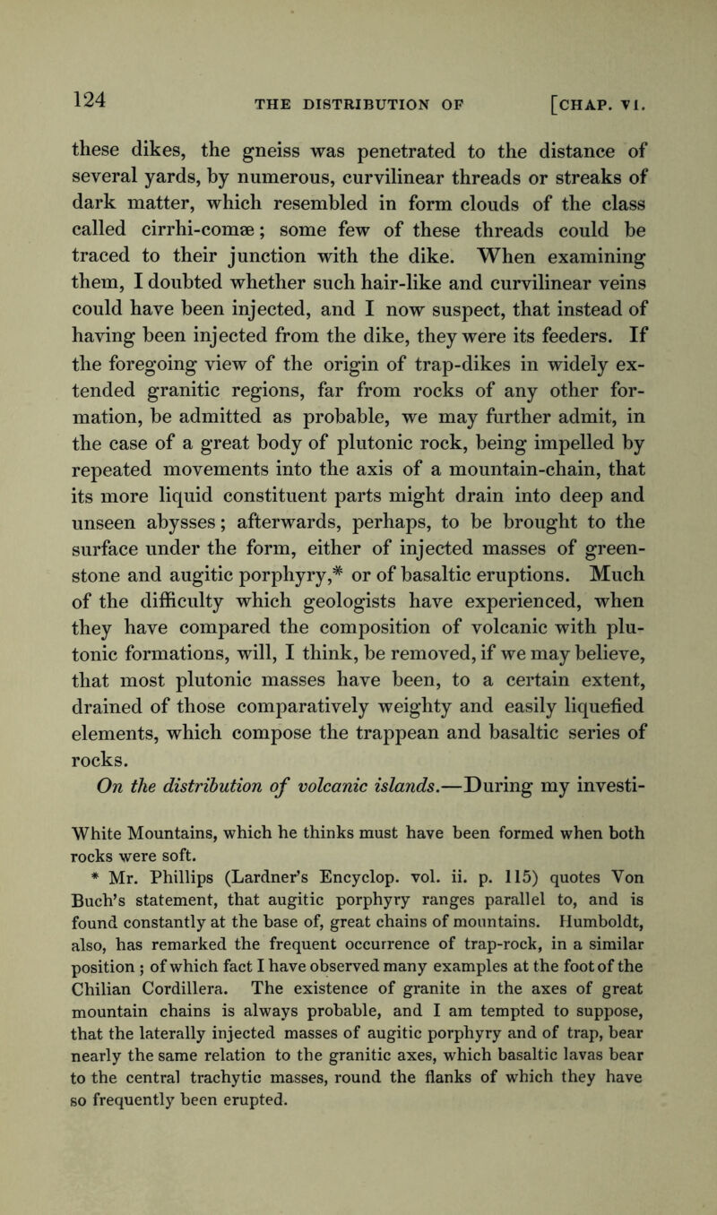 these dikes, the gneiss was penetrated to the distance of several yards, by numerous, curvilinear threads or streaks of dark matter, which resembled in form clouds of the class called cirrhi-comae; some few of these threads could be traced to their junction with the dike. When examining them, I doubted whether such hair-like and curvilinear veins could have been injected, and I now suspect, that instead of having been injected from the dike, they were its feeders. If the foregoing view of the origin of trap-dikes in widely ex- tended granitic regions, far from rocks of any other for- mation, be admitted as probable, we may further admit, in the case of a great body of plutonic rock, being impelled by repeated movements into the axis of a mountain-chain, that its more liquid constituent parts might drain into deep and unseen abysses; afterwards, perhaps, to be brought to the surface under the form, either of injected masses of green- stone and augitic porphyry,* or of basaltic eruptions. Much of the difficulty which geologists have experienced, when they have compared the composition of volcanic with plu- tonic formations, will, I think, be removed, if we may believe, that most plutonic masses have been, to a certain extent, drained of those comparatively weighty and easily liquefied elements, which compose the trappean and basaltic series of rocks. On the distribution of volcanic islands.—During my investi- White Mountains, which he thinks must have been formed when both rocks were soft. * Mr. Phillips (Lardner’s Encyclop. vol. ii. p. 115) quotes Von Buch’s statement, that augitic porphyry ranges parallel to, and is found constantly at the base of, great chains of mountains. Humboldt, also, has remarked the frequent occurrence of trap-rock, in a similar position ; of which fact I have observed many examples at the foot of the Chilian Cordillera. The existence of granite in the axes of great mountain chains is always probable, and I am tempted to suppose, that the laterally injected masses of augitic porphyry and of trap, bear nearly the same relation to the granitic axes, which basaltic lavas bear to the central trachytic masses, round the flanks of which they have so frequently been erupted.