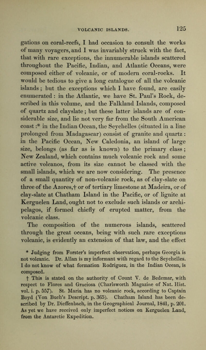 gations on coral-reefs, I had occasion to consult the works of many voyagers, and I was invariably struck with the fact, that with rare exceptions, the innumerable islands scattered throughout the Pacific, Indian, and Atlantic Oceans, were composed either of volcanic, or of modern coral-rocks. It would he tedious to give a long catalogue of all the volcanic islands; but the exceptions which I have found, are easily enumerated : in the Atlantic, we have St. Paul’s Rock, de- scribed in this volume, and the Falkland Islands, composed of quartz and clayslate; but these latter islands are of con- siderable size, and lie not very far from the South American coast in the Indian Ocean, the Seychelles (situated in a line prolonged from Madagascar) consist of granite and quartz : in the Pacific Ocean, New Caledonia, an island of large size, belongs (as far as is known) to the primary class; New Zealand, which contains much volcanic rock and some active volcanos, from its size cannot be classed with the small islands, which we are now considering. The presence of a small quantity of non-volcanic rock, as of clay-slate on three of the Azores,f or of tertiary limestone at Madeira, or of clay-slate at Chatham Island in the Pacific, or of lignite at Kerguelen Land, ought not to exclude such islands or archi- pelagos, if formed chiefly of erupted matter, from the volcanic class. The composition of the numerous islands, scattered through the great oceans, being with such rare exceptions volcanic, is evidently an extension of that law, and the effect * Judging from Forster’s imperfect observation, perhaps Georgia is not volcanic. Dr. Allan is my informant with regard to the Seychelles. I do not know of what formation Rodriguez, in the Indian Ocean, is composed. t This is stated on the authority of Count V. de Bedemar, with respect to Flores and Graciosa (Charlsworth Magazine of Nat. Hist, vol. i. p. 557). St. Maria has no volcanic rock, according to Captain Boyd (Yon Buch’s Descript, p. 365). Chatham Island has been de- scribed by Dr. Dieffenbach, in the Geographical Journal, 1841, p. 201. As yet we have received only imperfect notices on Kerguelen Land, from the Antarctic Expedition.