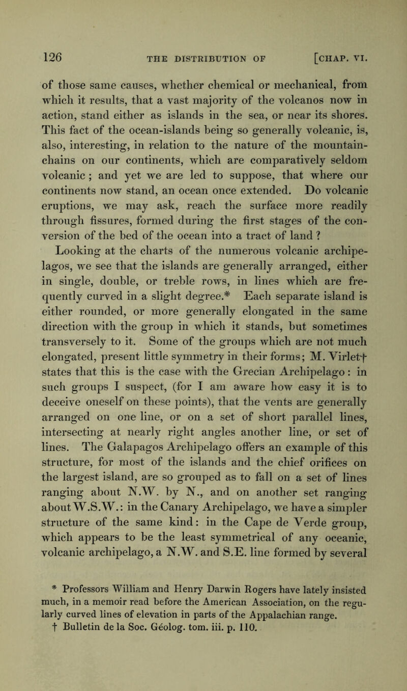 of those same causes, whether chemical or mechanical, from which it results, that a vast majority of the volcanos now in action, stand either as islands in the sea, or near its shores. This fact of the ocean-islands being so generally volcanic, is, also, interesting, in relation to the nature of the mountain- chains on our continents, which are comparatively seldom volcanic; and yet we are led to suppose, that where our continents now stand, an ocean once extended. Do volcanic eruptions, we may ask, reach the surface more readily through fissures, formed during the first stages of the con- version of the bed of the ocean into a tract of land ? Looking at the charts of the numerous volcanic archipe- lagos, we see that the islands are generally arranged, either in single, double, or treble rows, in lines which are fre- quently curved in a slight degree.* Each separate island is either rounded, or more generally elongated in the same direction with the group in which it stands, but sometimes transversely to it. Some of the groups which are not much elongated, present little symmetry in their forms; M. Virletf states that this is the case with the Grecian Archipelago: in such groups I suspect, (for I am aware how easy it is to deceive oneself on these points), that the vents are generally arranged on one line, or on a set of short parallel lines, intersecting at nearly right angles another line, or set of lines. The Galapagos Archipelago offers an example of this structure, for most of the islands and the chief orifices on the largest island, are so grouped as to fall on a set of lines ranging about N.W. by N., and on another set ranging about W.S.W.: in the Canary Archipelago, we have a simpler structure of the same kind: in the Cape de Verde group, which appears to be the least symmetrical of any oceanic, volcanic archipelago, a N.W. and S.E. line formed by several * Professors William and Henry Darwin Rogers have lately insisted much, in a memoir read before the American Association, on the regu- larly curved lines of elevation in parts of the Appalachian range. t Bulletin de la Soc. Geolog. tom. iii. p. 110.