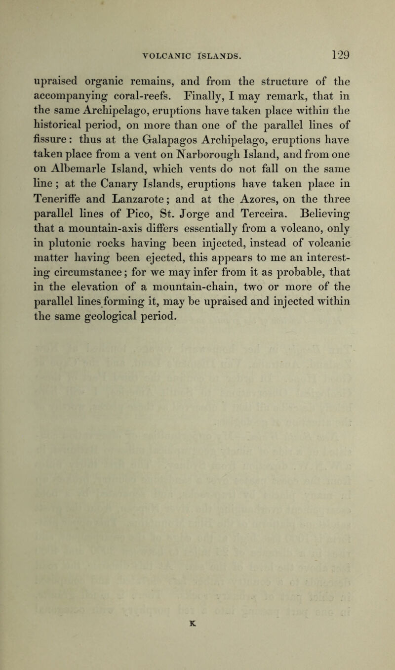 upraised organic remains, and from the structure of the accompanying coral-reefs. Finally, I may remark, that in the same Archipelago, eruptions have taken place within the historical period, on more than one of the parallel lines of fissure : thus at the Galapagos Archipelago, eruptions have taken place from a vent on Narborough Island, and from one on Albemarle Island, which vents do not fall on the same line ; at the Canary Islands, eruptions have taken place in Teneriffe and Lanzarote; and at the Azores, on the three parallel lines of Pico, St. Jorge and Terceira. Believing that a mountain-axis differs essentially from a volcano, only in plutonic rocks having been injected, instead of volcanic matter having been ejected, this appears to me an interest- ing circumstance; for we may infer from it as probable, that in the elevation of a mountain-chain, two or more of the parallel lines forming it, may be upraised and injected within the same geological period. K