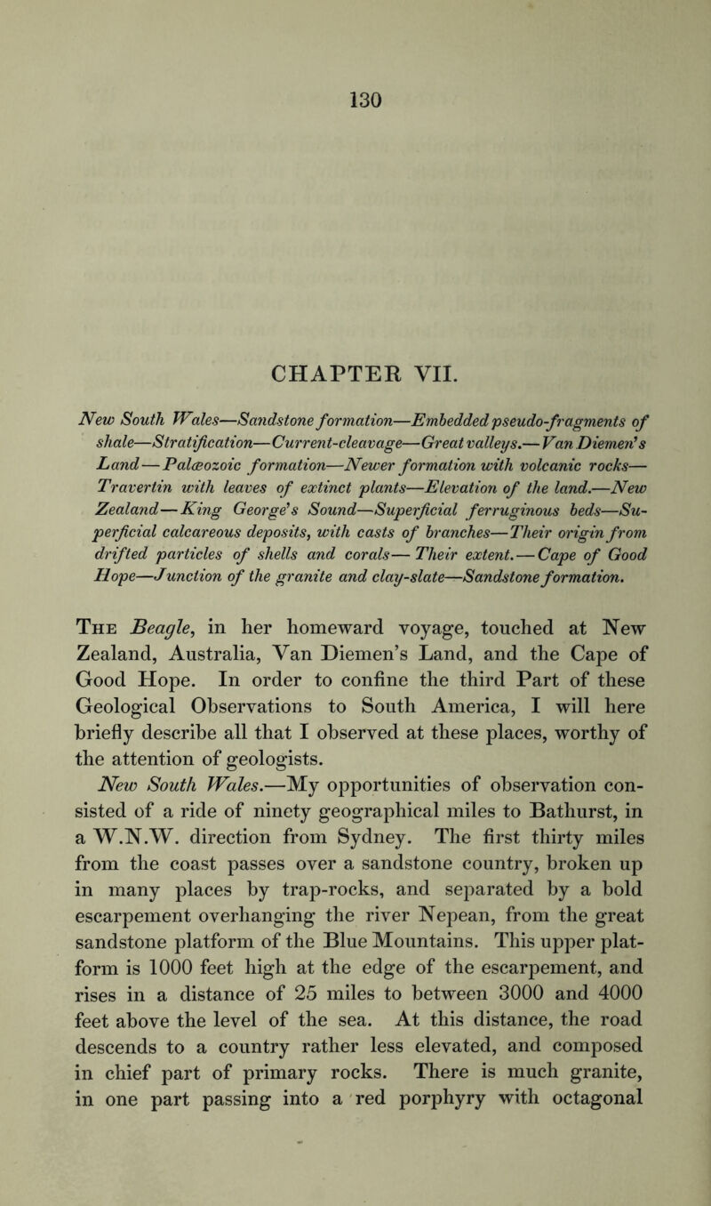 CHAPTER VII. New South Wales—Sandstone formation—Embedded pseudo-fragments of shale—Stratification—Current-cleavage—Great valleys.— Van Diemen’s Land—Paleozoic formation—Newer formation with volcanic rocks— Travertin with leaves of extinct plants—Elevation of the land.—New Zealand—King George’s Sound—Superficial ferruginous beds—Su- perficial calcareous deposits, with casts of branches—Their origin from drifted particles of shells and corals—Their extent.—Cape of Good Hope—Junction of the granite and clay-slate—Sandstone formation. The Beagle, in her homeward voyage, touched at New Zealand, Australia, Van Diemen’s Land, and the Cape of Good Hope. In order to confine the third Part of these Geological Observations to South America, I will here briefly describe all that I observed at these places, worthy of the attention of geologists. New South Wales.—My opportunities of observation con- sisted of a ride of ninety geographical miles to Bathurst, in a W.N.W. direction from Sydney. The first thirty miles from the coast passes over a sandstone country, broken up in many places by trap-rocks, and separated by a bold escarpement overhanging the river Nepean, from the great sandstone platform of the Blue Mountains. This upper plat- form is 1000 feet high at the edge of the escarpement, and rises in a distance of 25 miles to between 3000 and 4000 feet above the level of the sea. At this distance, the road descends to a country rather less elevated, and composed in chief part of primary rocks. There is much granite, in one part passing into a red porphyry with octagonal