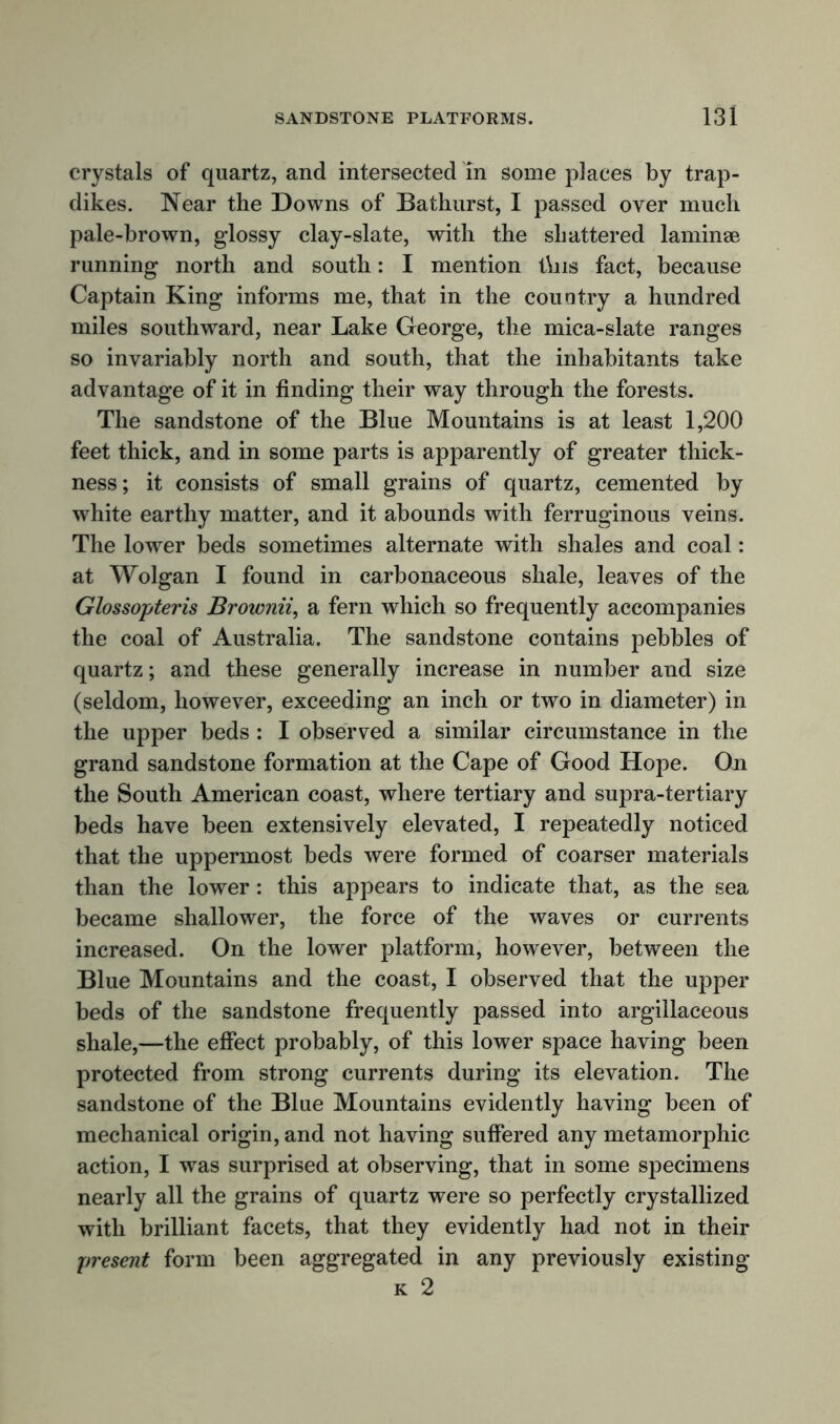 crystals of quartz, and intersected in some places by trap- dikes. Near the Downs of Bathurst, I passed over much pale-brown, glossy clay-slate, with the shattered laminae running north and south: I mention this fact, because Captain King informs me, that in the country a hundred miles southward, near Lake George, the mica-slate ranges so invariably north and south, that the inhabitants take advantage of it in finding their way through the forests. The sandstone of the Blue Mountains is at least 1,200 feet thick, and in some parts is apparently of greater thick- ness; it consists of small grains of quartz, cemented by white earthy matter, and it abounds with ferruginous veins. The lower beds sometimes alternate with shales and coal: at Wolgan I found in carbonaceous shale, leaves of the Glossopteris Brownii, a fern which so frequently accompanies the coal of Australia. The sandstone contains pebbles of quartz; and these generally increase in number and size (seldom, however, exceeding an inch or two in diameter) in the upper beds : I observed a similar circumstance in the grand sandstone formation at the Cape of Good Hope. On the South American coast, where tertiary and supra-tertiary beds have been extensively elevated, I repeatedly noticed that the uppermost beds were formed of coarser materials than the lower: this appears to indicate that, as the sea became shallower, the force of the waves or currents increased. On the lower platform, however, between the Blue Mountains and the coast, I observed that the upper beds of the sandstone frequently passed into argillaceous shale,—the effect probably, of this lower space having been protected from strong currents during its elevation. The sandstone of the Blue Mountains evidently having been of mechanical origin, and not having suffered any metamorphic action, I was surprised at observing, that in some specimens nearly all the grains of quartz were so perfectly crystallized with brilliant facets, that they evidently had not in their present form been aggregated in any previously existing k 2