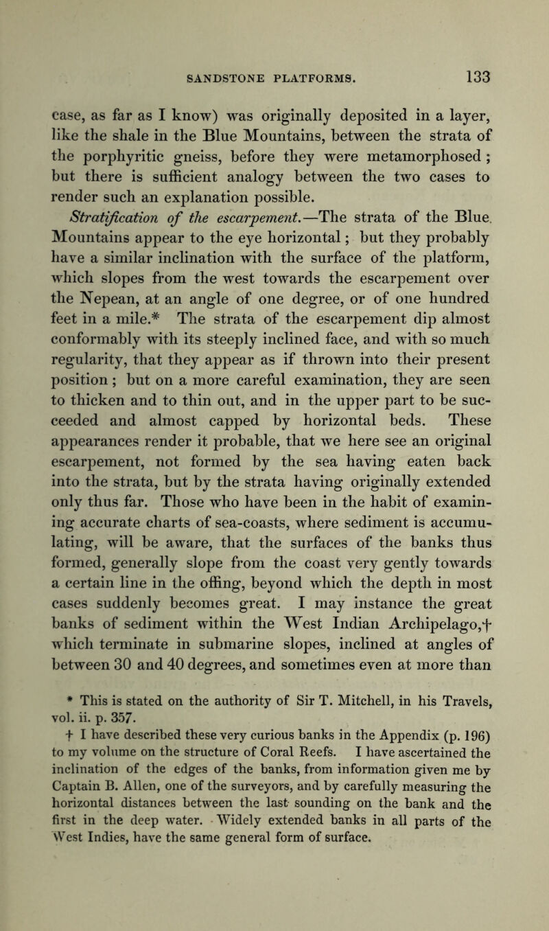 case, as far as I know) was originally deposited in a layer, like the shale in the Blue Mountains, between the strata of the porphyritic gneiss, before they were metamorphosed ; but there is sufficient analogy between the two cases to render such an explanation possible. Stratification of the escarpement.—The strata of the Blue. Mountains appear to the eye horizontal; but they probably have a similar inclination with the surface of the platform, which slopes from the west towards the escarpement over the Nepean, at an angle of one degree, or of one hundred feet in a mile.# The strata of the escarpement dip almost conformably with its steeply inclined face, and with so much regularity, that they appear as if thrown into their present position; but on a more careful examination, they are seen to thicken and to thin out, and in the upper part to be suc- ceeded and almost capped by horizontal beds. These appearances render it probable, that we here see an original escarpement, not formed by the sea having eaten back into the strata, but by the strata having originally extended only thus far. Those who have been in the habit of examin- ing accurate charts of sea-coasts, where sediment is accumu- lating, will be aware, that the surfaces of the banks thus formed, generally slope from the coast very gently towards a certain line in the offing, beyond which the depth in most cases suddenly becomes great. I may instance the great banks of sediment within the West Indian Archipelago,f which terminate in submarine slopes, inclined at angles of between 30 and 40 degrees, and sometimes even at more than * This is stated on the authority of Sir T. Mitchell, in his Travels, vol. ii. p. 357. f I have described these very curious banks in the Appendix (p. 196) to my volume on the structure of Coral Reefs. I have ascertained the inclination of the edges of the banks, from information given me by Captain B. Allen, one of the surveyors, and by carefully measuring the horizontal distances between the last sounding on the bank and the first in the deep water. Widely extended banks in all parts of the West Indies, have the same general form of surface.