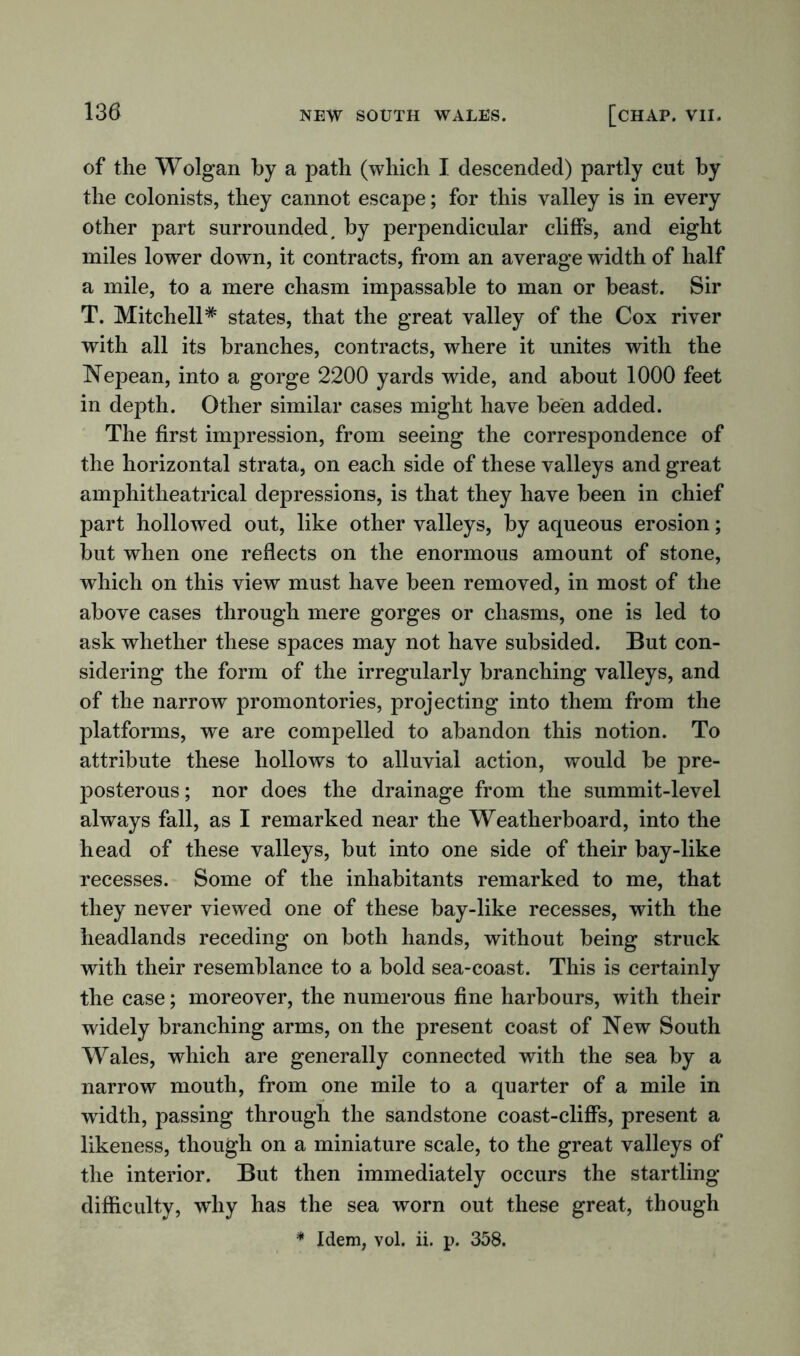 of the Wolgan by a path (which I descended) partly cut by the colonists, they cannot escape; for this valley is in every other part surrounded # by perpendicular cliffs, and eight miles lower down, it contracts, from an average width of half a mile, to a mere chasm impassable to man or beast. Sir T. Mitchell* states, that the great valley of the Cox river with all its branches, contracts, where it unites with the Nepean, into a gorge 2200 yards wide, and about 1000 feet in depth. Other similar cases might have been added. The first impression, from seeing the correspondence of the horizontal strata, on each side of these valleys and great amphitheatrical depressions, is that they have been in chief part hollowed out, like other valleys, by aqueous erosion; but when one reflects on the enormous amount of stone, which on this view must have been removed, in most of the above cases through mere gorges or chasms, one is led to ask whether these spaces may not have subsided. But con- sidering the form of the irregularly branching valleys, and of the narrow promontories, projecting into them from the platforms, we are compelled to abandon this notion. To attribute these hollows to alluvial action, would be pre- posterous; nor does the drainage from the summit-level always fall, as I remarked near the Weatherboard, into the head of these valleys, but into one side of their bay-like recesses. Some of the inhabitants remarked to me, that they never viewed one of these bay-like recesses, with the headlands receding on both hands, without being struck with their resemblance to a bold sea-coast. This is certainly the case; moreover, the numerous fine harbours, with their widely branching arms, on the present coast of New South Wales, which are generally connected with the sea by a narrow mouth, from one mile to a quarter of a mile in width, passing through the sandstone coast-cliffs, present a likeness, though on a miniature scale, to the great valleys of the interior. But then immediately occurs the startling difficulty, why has the sea worn out these great, though * Idem, vol. ii. p. 358.