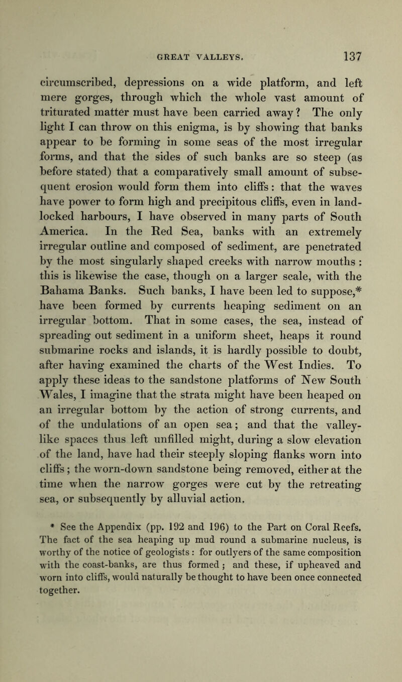 circumscribed, depressions on a wide platform, and left mere gorges, through which the whole vast amount of triturated matter must have been carried away ? The only light I can throw on this enigma, is by showing that banks appear to be forming in some seas of the most irregular forms, and that the sides of such banks are so steep (as before stated) that a comparatively small amount of subse- quent erosion would form them into cliffs: that the waves have power to form high and precipitous cliffs, even in land- locked harbours, I have observed in many parts of South America. In the Red Sea, banks with an extremely irregular outline and composed of sediment, are penetrated by the most singularly shaped creeks with narrow mouths : this is likewise the case, though on a larger scale, with the Bahama Banks. Such banks, I have been led to suppose,* have been formed by currents heaping sediment on an irregular bottom. That in some cases, the sea, instead of spreading out sediment in a uniform sheet, heaps it round submarine rocks and islands, it is hardly possible to doubt, after having examined the charts of the West Indies. To apply these ideas to the sandstone platforms of New South Wales, I imagine that the strata might have been heaped on an irregular bottom by the action of strong currents, and of the undulations of an open sea; and that the valley- like spaces thus left unfilled might, during a slow elevation of the land, have had their steeply sloping flanks worn into cliffs ; the worn-down sandstone being removed, either at the time when the narrow gorges were cut by the retreating sea, or subsequently by alluvial action. * See the Appendix (pp. 192 and 196) to the Part on Coral Reefs. The fact of the sea heaping up mud round a submarine nucleus, is worthy of the notice of geologists : for outlyers of the same composition with the coast-banks, are thus formed; and these, if upheaved and worn into cliffs, would naturally be thought to have been once connected together.