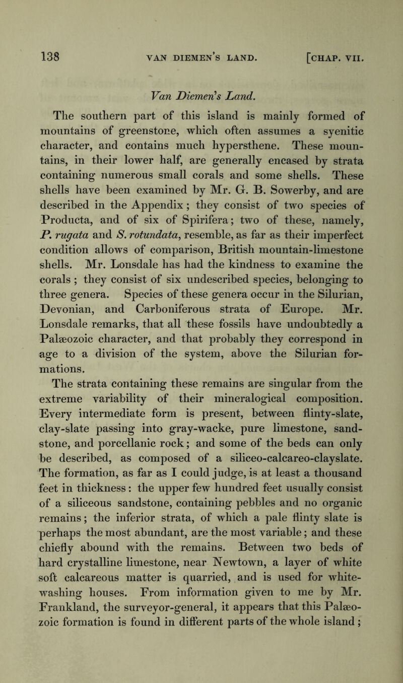 Van DiemerCs Land. The southern part of this island is mainly formed of mountains of greenstone, which often assumes a syenitic character, and contains much hypersthene. These moun- tains, in their lower half, are generally encased by strata containing numerous small corals and some shells. These shells have been examined by Mr. G. B. Sowerby, and are described in the Appendix; they consist of two species of Producta, and of six of Spirifera; two of these, namely, P. rugata and S. rotundata, resemble, as far as their imperfect condition allows of comparison, British mountain-limestone shells. Mr. Lonsdale has had the kindness to examine the corals ; they consist of six undescribed species, belonging to three genera. Species of these genera occur in the Silurian, Devonian, and Carboniferous strata of Europe. Mr. Lonsdale remarks, that all these fossils have undoubtedly a Palaeozoic character, and that probably they correspond in age to a division of the system, above the Silurian for- mations. The strata containing these remains are singular from the extreme variability of their mineralogical composition. Every intermediate form is present, between flinty-slate, clay-slate passing into gray-wacke, pure limestone, sand- stone, and porcellanic rock; and some of the beds can only be described, as composed of a siliceo-calcareo-clayslate. The formation, as far as I could judge, is at least a thousand feet in thickness: the upper few hundred feet usually consist of a siliceous sandstone, containing pebbles and no organic remains; the inferior strata, of which a pale flinty slate is perhaps the most abundant, are the most variable; and these chiefly abound with the remains. Between two beds of hard crystalline limestone, near Newtown, a layer of white soft calcareous matter is quarried, and is used for white- washing houses. From information given to me by Mr. Frankland, the surveyor-general, it appears that this Palaeo- zoic formation is found in different parts of the whole island ;