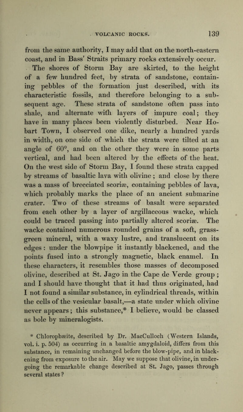 from the same authority, I may add that on the north-eastern coast, and in Bass’ Straits primary rocks extensively occur. The shores of Storm Bay are skirted, to the height of a few hundred feet, by strata of sandstone, contain- ing pebbles of the formation just described, with its characteristic fossils, and therefore belonging to a sub- sequent age. These strata of sandstone often pass into shale, and alternate with layers of impure coal; they have in many places been violently disturbed. Near Ho- bart Town, I observed one dike, nearly a hundred yards in width, on one side of which the strata were tilted at an angle of 60°, and on the other they were in some parts vertical, and had been altered by the effects of the heat. On the west side of Storm Bay, I found these strata capped by streams of basaltic lava with olivine ; and close by there was a mass of brecciated scoriae, containing pebbles of lava, which probably marks the place of an ancient submarine crater. Two of these streams of basalt were separated from each other by a layer of argillaceous wacke, which could be traced passing into partially altered scoriae. The wacke contained numerous rounded grains of a soft, grass- green mineral, with a waxy lustre, and translucent on its edges : under the blowpipe it instantly blackened, and the points fused into a strongly magnetic, black enamel. In these characters, it resembles those masses of decomposed olivine, described at St. Jago in the Cape de Verde group ; and I should have thought that it had thus originated, had I not found a similar substance, in cylindrical threads, within the cells of the vesicular basalt,—a state under which olivine never appears; this substance,* I believe, would be classed as bole by mineralogists. * Chlorophseite, described by Dr. MacCulloch (Western Islands, vol. i. p. 504) as occurring in a basaltic amygdaloid, differs from this substance, in remaining unchanged before the blow-pipe, and in black- ening from exposure to the air. May we suppose that olivine, in under- going the remarkable change described at St. Jago, passes through several states ?