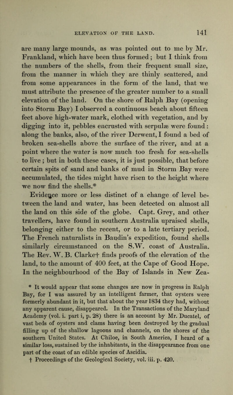 are many large mounds, as was pointed out to me by Mr. Frankland, which have been thus formed; but I think from the numbers of the shells, from their frequent small size, from the manner in which they are thinly scattered, and from some appearances in the form of the land, that we must attribute the presence of the greater number to a small elevation of the land. On the shore of Ralph Bay (opening into Storm Bay) I observed a continuous beach about fifteen feet above high-water mark, clothed with vegetation, and by digging into it, pebbles encrusted with serpulae were found: along the banks, also, of the river Derwent, I found a bed of broken sea-shells above the surface of the river, and at a point where the water is now much too fresh for sea-shells to live ; but in both these cases, it is just possible, that before certain spits of sand and banks of mud in Storm Bay were accumulated, the tides might have risen to the height where we now find the shells.* Evidence more or less distinct of a change of level be- tween the land and water, has been detected on almost all the land on this side of the globe. Capt. Grey, and other travellers, have found in southern Australia upraised shells, belonging either to the recent, or to a late tertiary period. The French naturalists in Baudin’s expedition, found shells similarly circumstanced on the S.W. coast of Australia. The Rev. W. B. Clarkef finds proofs of the elevation of the land, to the amount of 400 feet, at the Cape of Good Hope. In the neighbourhood of the Bay of Islands in New Zea- * It would appear that some changes are now in progress in Ralph Bay, for I was assured by an intelligent farmer, that oysters were formerly abundant in it, but that about the year 1834 they had, without any apparent cause, disappeared. In the Transactions of the Maryland Academy (vol. i. part i, p. 28) there is an account by Mr. Ducatel, of vast beds of oysters and clams having been destroyed by the gradual filling up of the shallow lagoons and channels, on the shores of the southern United States. At Chiloe, in South America, I heard of a similar loss, sustained by the inhabitants, in the disappearance from one part of the coast of an edible species of Ascidia. f Proceedings of the Geological Society, vol. iii. p. 420.