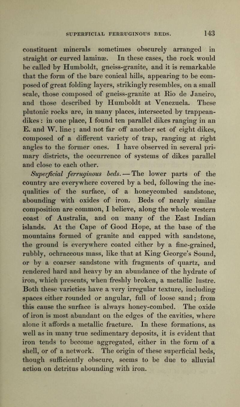constituent minerals sometimes obscurely arranged in straight or curved laminse. In these cases, the rock would be called by Humboldt, gneiss-granite, and it is remarkable that the form of the bare conical hills, appearing to be com- posed of great folding layers, strikingly resembles, on a small scale, those composed of gneiss-granite at Rio de Janeiro, and those described by Humboldt at Venezuela. These plutonic rocks are, in many places, intersected by trappean- dikes : in one place, I found ten parallel dikes ranging in an E. and W. line ; and not far off another set of eight dikes, composed of a different variety of trap, ranging at right angles to the former ones. I have observed in several pri- mary districts, the occurrence of systems of dikes parallel and close to each other. Superficial ferruginous beds. — The lower parts of the country are everywhere covered by a bed, following the ine- qualities of the surface, of a honeycombed sandstone, abounding with oxides of iron. Beds of nearly similar composition are common, I believe, along the whole western coast of Australia, and on many of the East Indian islands. At the Cape of Good Hope, at the base of the mountains formed of granite and capped with sandstone, the ground is everywhere coated either by a fine-grained, rubbly, ochraceous mass, like that at King George’s Sound, or by a coarser sandstone with fragments of quartz, and rendered hard and heavy by an abundance of the hydrate of iron, which presents, when freshly broken, a metallic lustre. Both these varieties have a very irregular texture, including spaces either rounded or angular, full of loose sand; from this cause the surface is always honey-combed. The oxide of iron is most abundant on the edges of the cavities, where alone it affords a metallic fracture. In these formations, as well as in many true sedimentary deposits, it is evident that iron tends to become aggregated, either in the form of a shell, or of a network. The origin of these superficial beds, though sufficiently obscure, seems to be due to alluvial action on detritus abounding with iron.