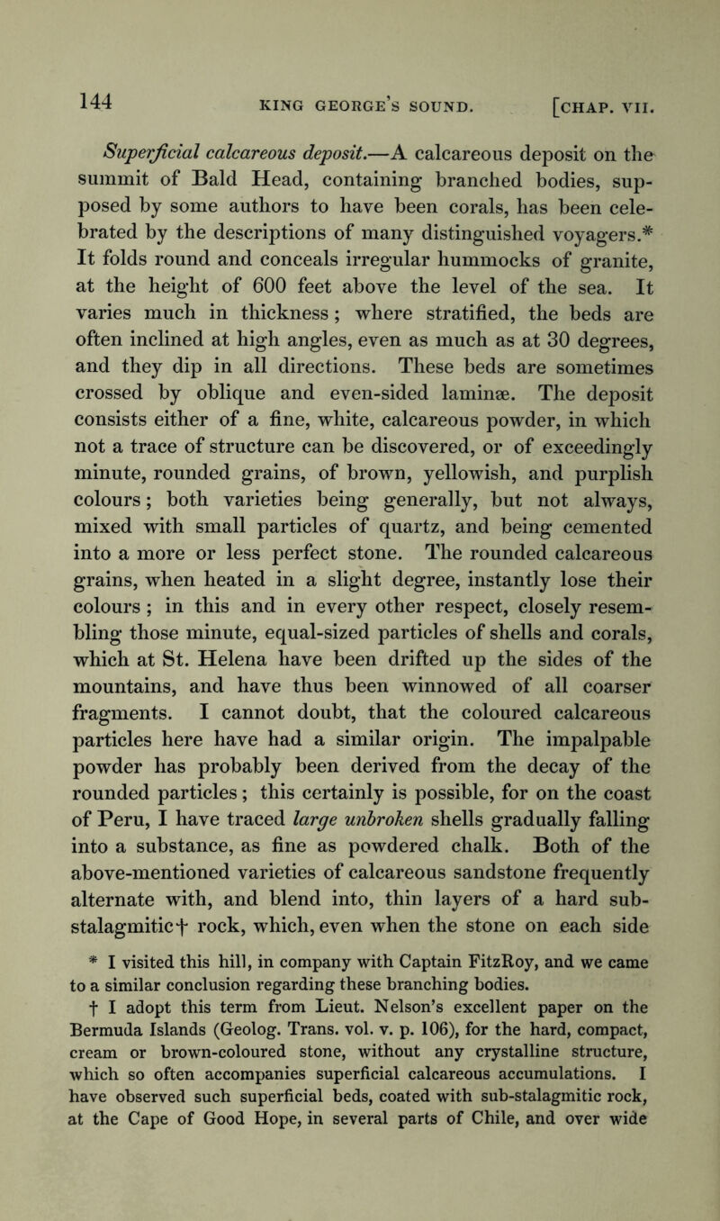 Superficial calcareous deposit.—A calcareous deposit on the summit of Bald Head, containing branched bodies, sup- posed by some authors to have been corals, has been cele- brated by the descriptions of many distinguished voyagers.* It folds round and conceals irregular hummocks of granite, at the height of 600 feet above the level of the sea. It varies much in thickness; where stratified, the beds are often inclined at high angles, even as much as at 30 degrees, and they dip in all directions. These beds are sometimes crossed by oblique and even-sided laminae. The deposit consists either of a fine, white, calcareous powder, in which not a trace of structure can be discovered, or of exceedingly minute, rounded grains, of brown, yellowish, and purplish colours; both varieties being generally, but not always, mixed with small particles of quartz, and being cemented into a more or less perfect stone. The rounded calcareous grains, when heated in a slight degree, instantly lose their colours ; in this and in every other respect, closely resem- bling those minute, equal-sized particles of shells and corals, which at St. Helena have been drifted up the sides of the mountains, and have thus been winnowed of all coarser fragments. I cannot doubt, that the coloured calcareous particles here have had a similar origin. The impalpable powder has probably been derived from the decay of the rounded particles; this certainly is possible, for on the coast of Peru, I have traced large unbroken shells gradually falling into a substance, as fine as powdered chalk. Both of the above-mentioned varieties of calcareous sandstone frequently alternate with, and blend into, thin layers of a hard sub- stalagmiticf rock, which, even when the stone on each side * I visited this hill, in company with Captain FitzRoy, and we came to a similar conclusion regarding these branching bodies. f I adopt this term from Lieut. Nelson’s excellent paper on the Bermuda Islands (Geolog. Trans, vol. v. p. 106), for the hard, compact, cream or brown-coloured stone, without any crystalline structure, which so often accompanies superficial calcareous accumulations. I have observed such superficial beds, coated with sub-stalagmitic rock, at the Cape of Good Hope, in several parts of Chile, and over wide