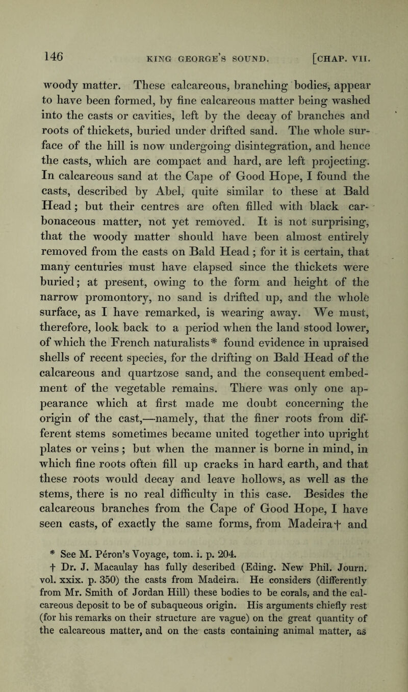 woody matter. These calcareous, branching bodies, appear to have been formed, by fine calcareous matter being washed into the casts or cavities, left by the decay of branches and roots of thickets, buried under drifted sand. The whole sur- face of the hill is now undergoing disintegration, and hence the casts, which are compact and hard, are left projecting. In calcareous sand at the Cape of Good Hope, I found the casts, described by Abel, quite similar to these at Bald Head; but their centres are often filled with black car- bonaceous matter, not yet removed. It is not surprising, that the woody matter should have been almost entirely removed from the casts on Bald Head ; for it is certain, that many centuries must have elapsed since the thickets were buried; at present, owing to the form and height of the narrow promontory, no sand is drifted up, and the whole surface, as I have remarked, is wearing away. We must, therefore, look back to a period when the land stood lower, of which the French naturalists* found evidence in upraised shells of recent species, for the drifting on Bald Head of the calcareous and quartzose sand, and the consequent embed- ment of the vegetable remains. There was only one ap- pearance which at first made me doubt concerning the origin of the cast,—namely, that the finer roots from dif- ferent stems sometimes became united together into upright plates or veins ; but when the manner is borne in mind, in which fine roots often fill up cracks in hard earth, and that these roots would decay and leave hollows, as well as the stems, there is no real difficulty in this case. Besides the calcareous branches from the Cape of Good Hope, I have seen casts, of exactly the same forms, from Madeira f and * See M. Peron’s Voyage, tom. i. p. 204. f Dr. J. Macaulay has fully described (Eding. New Phil. Journ. vol. xxix. p. 350) the casts from Madeira. He considers (differently from Mr. Smith of Jordan Hill) these bodies to be corals, and the cal- careous deposit to be of subaqueous origin. His arguments chiefly rest (for his remarks on their structure are vague) on the great quantity of the calcareous matter, and on the casts containing animal matter, as
