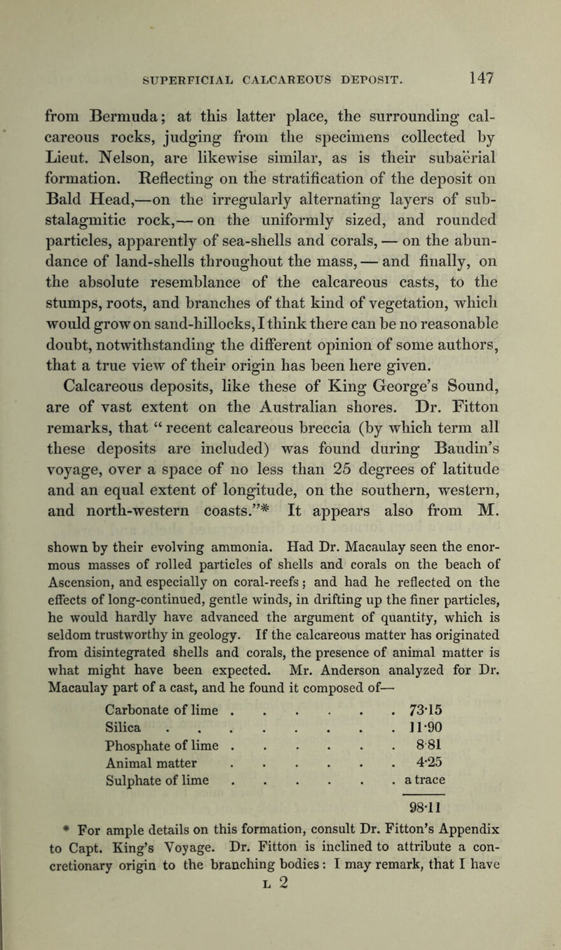 from Bermuda; at this latter place, the surrounding cal- careous rocks, judging from the specimens collected by Lieut. Nelson, are likewise similar, as is their subaerial formation. Reflecting on the stratification of the deposit on Bald Head,—on the irregularly alternating layers of sub- stalagmitic rock,— on the uniformly sized, and rounded particles, apparently of sea-shells and corals, — on the abun- dance of land-shells throughout the mass, — and finally, on the absolute resemblance of the calcareous casts, to the stumps, roots, and branches of that kind of vegetation, which would grow on sand-hillocks, I think there can be no reasonable doubt, notwithstanding the different opinion of some authors, that a true view of their origin has been here given. Calcareous deposits, like these of King George’s Sound, are of vast extent on the Australian shores. Dr. Fitton remarks, that “ recent calcareous breccia (by which term all these deposits are included) was found during Baudin’s voyage, over a space of no less than 25 degrees of latitude and an equal extent of longitude, on the southern, western, and north-western coasts.”* It appears also from M. shown by their evolving ammonia. Had Dr. Macaulay seen the enor- mous masses of rolled particles of shells and corals on the beach of Ascension, and especially on coral-reefs; and had he reflected on the effects of long-continued, gentle winds, in drifting up the finer particles, he would hardly have advanced the argument of quantity, which is seldom trustworthy in geology. If the calcareous matter has originated from disintegrated shells and corals, the presence of animal matter is what might have been expected. Mr. Anderson analyzed for Dr. Macaulay part of a cast, and he found it composed of— Carbonate of lime 73*15 Silica 11*90 Phosphate of lime 8 81 Animal matter 4*25 Sulphate of lime a trace 98*11 * For ample details on this formation, consult Dr. Fitton’s Appendix to Capt. King’s Voyage. Dr. Fitton is inclined to attribute a con- cretionary origin to the branching bodies: I may remark, that I have L 2