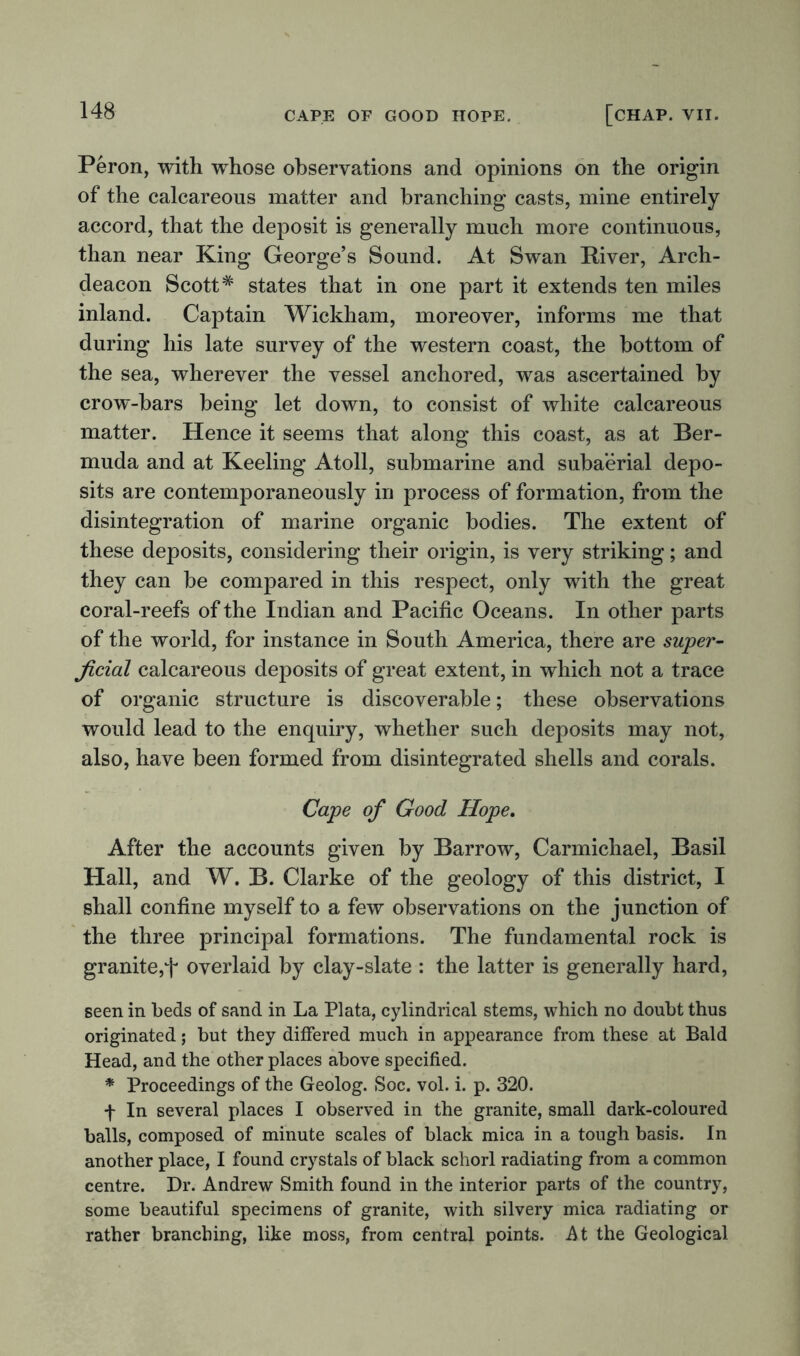 Peron, with whose observations and opinions on the origin of the calcareous matter and branching casts, mine entirely accord, that the deposit is generally much more continuous, than near King George’s Sound. At Swan River, Arch- deacon Scott# states that in one part it extends ten miles inland. Captain Wickham, moreover, informs me that during his late survey of the western coast, the bottom of the sea, wherever the vessel anchored, was ascertained by crow-bars being let down, to consist of white calcareous matter. Hence it seems that along this coast, as at Ber- muda and at Keeling Atoll, submarine and subaerial depo- sits are contemporaneously in process of formation, from the disintegration of marine organic bodies. The extent of these deposits, considering their origin, is very striking; and they can be compared in this respect, only with the great coral-reefs of the Indian and Pacific Oceans. In other parts of the world, for instance in South America, there are super- ficial calcareous deposits of great extent, in which not a trace of organic structure is discoverable; these observations would lead to the enquiry, whether such deposits may not, also, have been formed from disintegrated shells and corals. Cape of Good Hope. After the accounts given by Barrow, Carmichael, Basil Hall, and W. B. Clarke of the geology of this district, I shall confine myself to a few observations on the junction of the three principal formations. The fundamental rock is granite,f overlaid by clay-slate : the latter is generally hard, seen in beds of sand in La Plata, cylindrical stems, which no doubt thus originated; but they differed much in appearance from these at Bald Head, and the other places above specified. * Proceedings of the Geolog. Soc. vol. i. p. 320. f In several places I observed in the granite, small dark-coloured balls, composed of minute scales of black mica in a tough basis. In another place, I found crystals of black schorl radiating from a common centre. Dr. Andrew Smith found in the interior parts of the country, some beautiful specimens of granite, with silvery mica radiating or rather branching, like moss, from central points. At the Geological