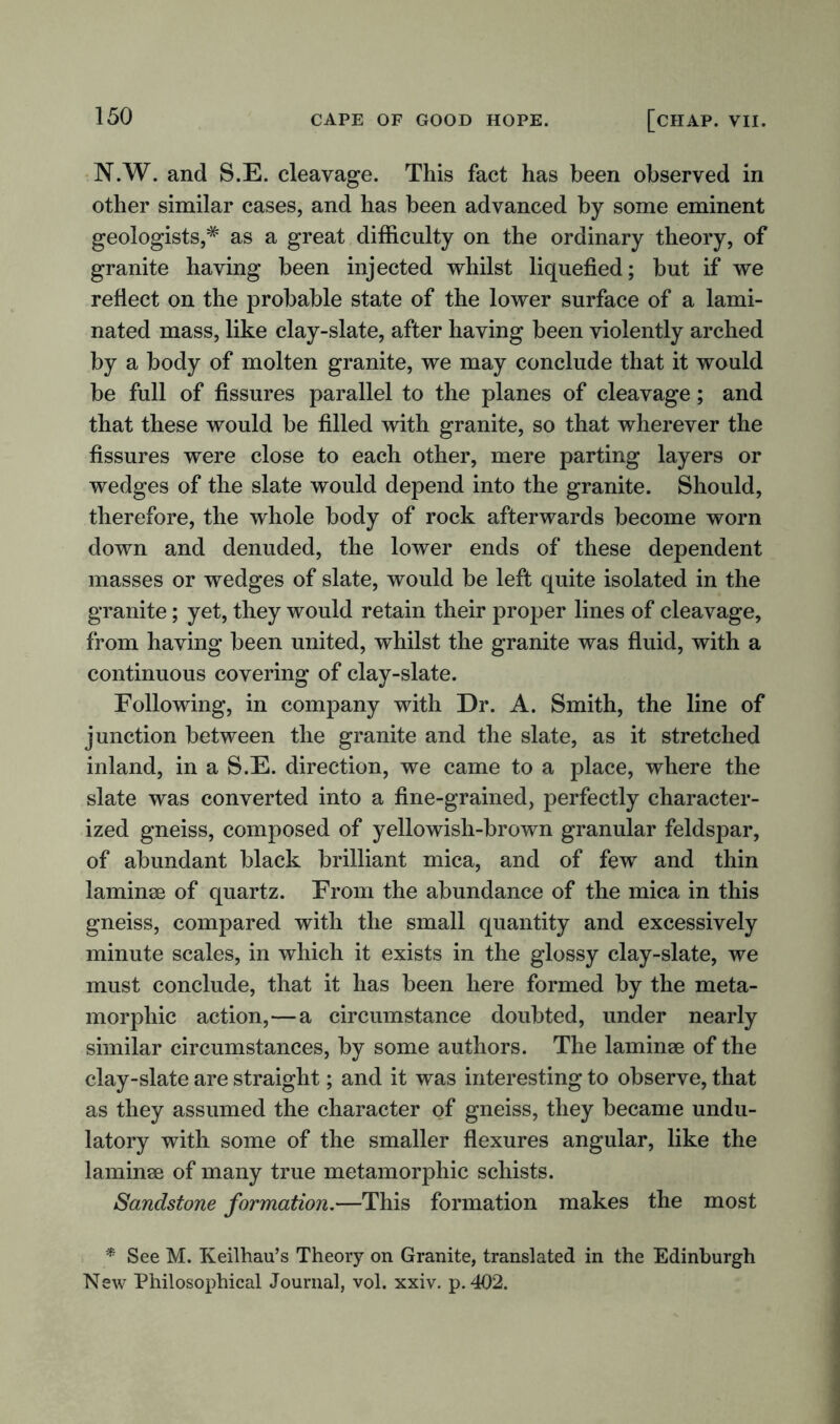 N.W. and S.E. cleavage. This fact has been observed in other similar cases, and has been advanced by some eminent geologists,* as a great difficulty on the ordinary theory, of granite having been injected whilst liquefied; but if we reflect on the probable state of the lower surface of a lami- nated mass, like clay-slate, after having been violently arched by a body of molten granite, we may conclude that it would be full of fissures parallel to the planes of cleavage; and that these would be filled with granite, so that wherever the fissures were close to each other, mere parting layers or wedges of the slate would depend into the granite. Should, therefore, the whole body of rock afterwards become worn down and denuded, the lower ends of these dependent masses or wedges of slate, would be left quite isolated in the granite; yet, they would retain their proper lines of cleavage, from having been united, whilst the granite was fluid, with a continuous covering of clay-slate. Following, in company with Dr. A. Smith, the line of junction between the granite and the slate, as it stretched inland, in a S.E. direction, we came to a place, where the slate was converted into a fine-grained, perfectly character- ized gneiss, composed of yellowish-brown granular feldspar, of abundant black brilliant mica, and of few and thin laminae of quartz. From the abundance of the mica in this gneiss, compared with the small quantity and excessively minute scales, in which it exists in the glossy clay-slate, we must conclude, that it has been here formed by the meta- morpliic action,—a circumstance doubted, under nearly similar circumstances, by some authors. The laminae of the clay-slate are straight; and it was interesting to observe, that as they assumed the character of gneiss, they became undu- latory with some of the smaller flexures angular, like the laminae of many true metamorphic schists. Sandstone formation.—This formation makes the most * See M. Keilhau’s Theory on Granite, translated in the Edinburgh New Philosophical Journal, vol. xxiv. p. 402.