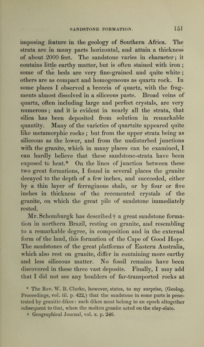 imposing feature in the geology of Southern Africa. The strata are in many parts horizontal, and attain a thickness of about 2000 feet. The sandstone varies in character; it contains little earthy matter, but is often stained with iron ; some of the beds are very fine-grained and quite white ; others are as compact and homogeneous as quartz rock. In some places I observed a breccia of quartz, with the frag- ments almost dissolved in a siliceous paste. Broad veins of quartz, often including large and perfect crystals, are very numerous; and it is evident in nearly all the strata, that silica has been deposited from solution in remarkable quantity. Many of the varieties of quartzite appeared quite like metamorphic rocks ; but from the upper strata being as siliceous as the lower, and from the undisturbed junctions with the granite, which in many places can be examined, I can hardly believe that these sandstone-strata have been exposed to heat.# On the lines of junction between these two great formations, I found in several places the granite decayed to the depth of a few inches, and succeeded, either by a thin layer of ferruginous shale, or by four or five inches in thickness of the recemented crystals of the granite, on which the great pile of sandstone immediately rested. Mr. Schomburgk has describedT a great sandstone forma- tion in northern Brazil, resting on granite, and resembling to a remarkable degree, in composition and in the external form of the land, this formation of the Cape of Good Hope. The sandstones of the great platforms of Eastern Australia, which also rest on granite, differ in containing more earthy and less siliceous matter. No fossil remains have been discovered in these three vast deposits. Finally, I may add that I did not see any boulders of far-transported rocks at * The Rev. W. B. Clarke, however, states, to my surprise, (Geolog. Proceedings, vol. iii. p. 422,) that the sandstone in some parts is pene- trated by granitic dikes : such dikes must belong to an epoch altogether subsequent to that, when the molten granite acted on the clay-slate. + Geographical Journal, vol. x. p. 246.