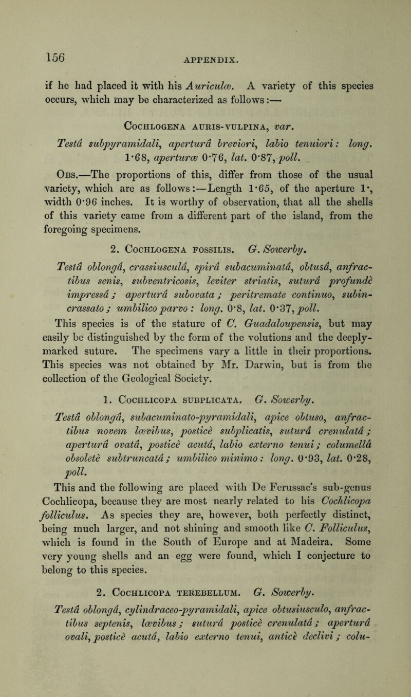 if he had placed it with his Auriculae. A variety of this species occurs, which may be characterized as follows:— CoCHLOGENA AU11IS- VULPINA, wr. Testd subpyramidali, aperturd breviori, labio tenuiori: long. 1*68, aperturce 0*76, lat. 0*87, poll. Obs.—The proportions of this, differ from those of the usual variety, which are as follows:—Length 1*65, of the aperture 1% width 0*96 inches. It is worthy of observation, that all the shells of this variety came from a different part of the island, from the foregoing specimens. 2. Cochlogena FossiLis. G. Sowerby. Testd oblongd, crassiuscula, spird subacuminata, obtusd, anfrac- tibus senis, subventricosis, leviter striatis, suturd profunde impressd; aperturd subovata ; peritremate continuo, subin- crassato ; umbilico parvo: long. 0*8, lat. 0‘37, poll. This species is of the stature of C. Guadaloupensis, but may easily be distinguished by the form of the volutions and the deeply- marked suture. The specimens vary a little in their proportions. This species was not obtained by Mr. Darwin, but is from the collection of the Geological Society. 1. Cochlicopa subplicata. G. Sowerby. Testd oblongd, subacuminato-pyramidali, apice obtuso, anfrac- tibus novem Icevibus, postice subplicatis, suturd crenulatd; aperturd ovatd, postice acuta, labio externo tenui; columella obsolete subtruncata; umbilico minimo: long. 0*93, lat. 0*28, poll. This and the following are placed with De Ferussac’s sub-genus Cochlicopa, because they are most nearly related to his Cochlicopa folliculus. As species they are, however, both perfectly distinct, being much larger, and not shining and smooth like C. Folliculus, which is found in the South of Europe and at Madeira. Some very young shells and an egg were found, which I conjecture to belong to this species. 2. Cochlicopa terebellum. G. Sowerby. Testd oblongd, cylindraceo-pyramidali, apice obtusiusculo, anfrac- tibus septenis, Icevibus; suturd postice crenulatd; aperturd ovali, postice acutd, labio externo tenui, antics declivi ; colu-